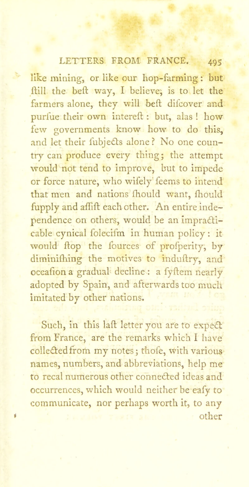 like mining, or like our hop-farming: but ftill the heft way, I believe', is to let the farmers alone, they will beft difcover and purfue their own intereft : but, alas ! how few governments know how to do this, and let their fubje<Sts alone? No one coun- try can produce every thing; the attempt would not tend to improve, but to impede or force nature, who wifely’ feems to intend that men and nations fhould want, fhould fupply and affift each other. An entire inde- pendence on others, would be an impradti- cable cynical folecifm in human policy: it would flop the fources of profperity, by dimdnilhing the motives to induftry, and occafiona graduah decline : a fyftem nearly adopted by Spain, and afterwards too much imitated by other nations. Such, in this laft letter you are to expedt from France, are the remarks which I have colledfedfrom my notes; thofe, with various- names, numbers, and abbreviations, help me to recal numerous other connedted ideas and occurrences, which would neither be eafy to communicate, nor perhaps wmrth it, to any other