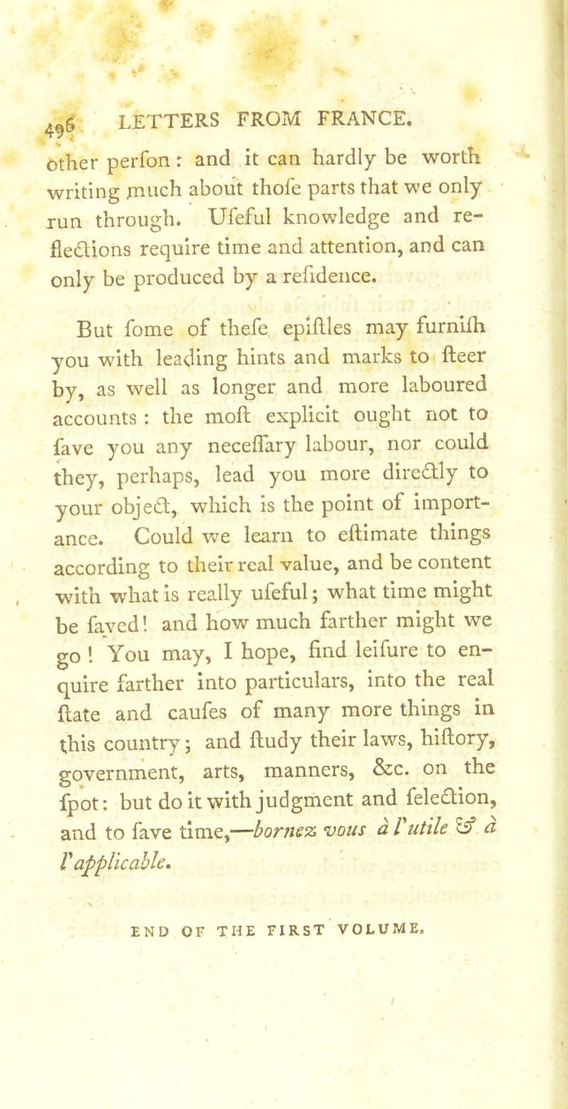 Other perfon: and it can hardly be worth writing much about thofe parts that we only run through. Ufeful knowledge and re- flexions require time and attention, and can only be produced by a refidence. But fome of thefe epiftles may furnlfli you with leading hints and marks to fleer by, as well as longer and more laboured accounts: the moll explicit ought not to fave you any necelTary labour, nor could they, perhaps, lead you more dircXly to your objeX, which is the point of import- ance. Could we learn to eflimate things according to their real value, and be content with what is really ufeful; what time might be faved! and how much farther might we go 1 You may, I hope, find leifure to en- quire farther into particulars, into the real flate and caufes of many more things in this country; and fludy their laws, hiftory, governnient, arts, manners, &amp;c. on the fpot: but doit with judgment and feleXion, and to fave time,—bornez vans a Vutile Iff a V applicable. END OF THE FIRST VOLUME,