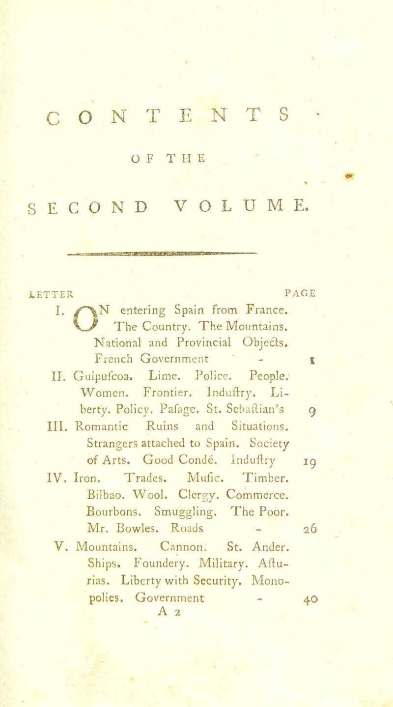 CONTENTS - OF THE SECOND VOLUME. LETTER PAGE I. /^N entering Spain from France. The Country. The Mountains. National and Provincial Objedls, French Government - \ II. Guipufcoa^ Lime. Police. People. Women. Frontier. Induftry. Li- berty. Policy. Pafage. St. Sebaftian’s 9 III. Romantic Ruins and Situations. Strangers attached to Spain. Society of Arts. Good Conde. induftry ig IV. Iron. Trades. Mufic. Timber. Bilbao. Wool. Clergy. Commerce. Bourbons. Smuggling. The Poor. Mr. Bowles. Roads - 26 V. Mountains. Cannon. St. Ander. Ships, Foundery. Military. Aftu- rias. Liberty with Security. Mono- polies, Government A 2 40