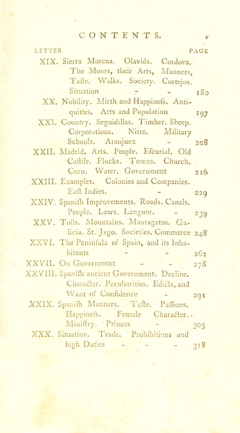 I LETTER PAGE XIX. Sierra Morena, Olavida. Cordova. The Moors, their Arts, Manners, Tafte. Walks. Society. Cortejos. Situation - - jSq XX, Nobility. Mirth and Happinefs. Anti- quities. Arts and Population igy XXI. Country. Seguidillas. Timber. Sheep. Corporations. Nitre. Military Schools. Aranjuez - 208 XXII. Madrid. Arts. People. Efcurial. Old Caftile. Flocks. Tov/ns. Church. Corn. Water. Government 216 XXIII. Examples. Colonies and Companies. Eall: Indies. - 229 XXIV. Spanilh Improvements. Roads. Canals. People. Laws. Languor. - 239 XXV. Tolls. iMountains. Mauragatos. Ga- licia. St. Jago. Societies. Commerce 248 XXVI. The Peninfula of Spain, and its Inha- bitants - - 262 XXVII. On Government - - 278 XXVIII. Spanilh ancient Government. Decline. Charadler. Peculiarities. Edicts, and Want of Confidence - 291 XXIX. Spanifli Manners. Tafle. Paflions. Happinefs. Female CharaHer.. Miniflry. Princes - 305 XXX. Situation. Trade. Prohibitions and high Duties _ - _ ojS