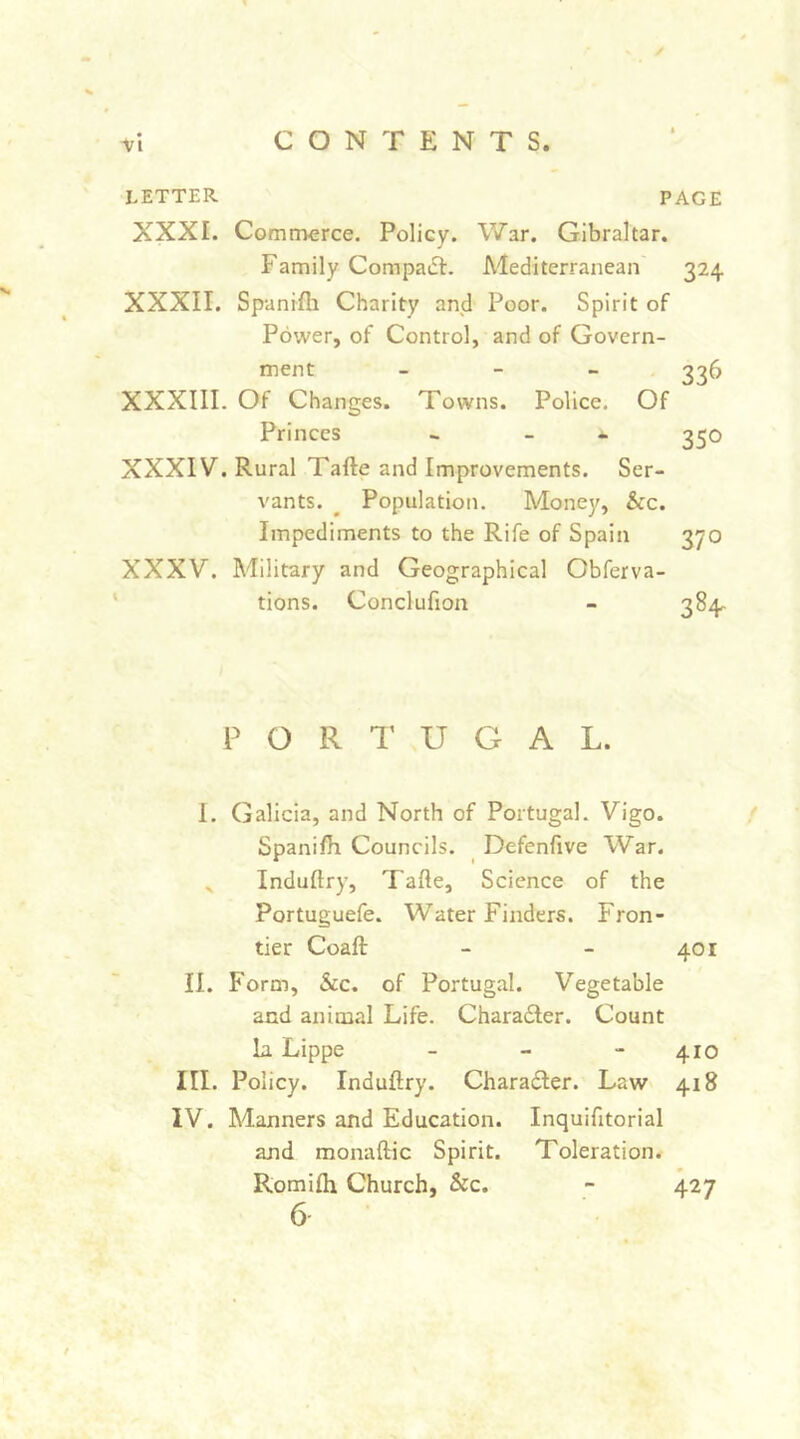 LETTER PAGE XXXI. Comtnerce. Policy. War. Gibraltar. Family Compaifi:. Alediterranean XXXII. Spanifli Charity and Poor. Spirit of Power, of Control, and of Govern- ment - - > XXXIII. Of Changes. Towns. Police. Of Princes - - XXXIV. Rural Tafte and Improvements. Ser- vants. ^ Population. Money, &c. Impediments to the Rife of Spain XXXV. Military and Geographical Obferva- tions. Conclufion 324 336 350 370 PORTUGAL. I. Galicia, and North of Portugal. Vigo. Spanifh Councils. Defenfive War. ^ Induftry, Tafte, Science of the Portuguefe. Water Finders. Fron- tier Coafi: - - 401 II. Form, See. of Portugal. Vegetable and animal Life. Charadler. Count la. Lippe _ _ - 410 III. Policy. Induftry. Charadler. Law 418 IV. Manners and Education. Inquifitorial and monaftic Spirit. Toleration. Romifti Church, &c. - 427