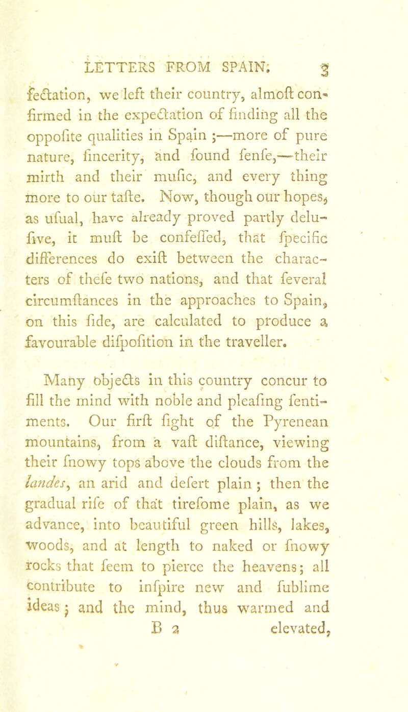 fectation, we left their country, almoft cori' firmed in the expedation of finding all the oppofite qualities in Spain ;—more of pure nature, fincerity, and found fenfe,—their mirth and their miific, and every thing more to our tafte. Now, though our hopes^ as ufual, have already proved partly delu- five, it mufi: be confefTed, that fpecific differences do exift between the charac- ters of thefe two nations, and that feveral circumftances in the approaches to Spain, on this fide, are calculated to produce a favourable difpofition in the traveller. Many objefls in this country concur to fill the mind with noble and pleafmg fenti- ments. Our firft fight of the Pyrenean mountains, from a vafi: difiance, viewing their fnowy tops above the clouds from the landes^ an arid and defert plain ; then the gradual rife of that tirefame plain, as we advance, into beautiful green hills, lakes, woods, and at length to naked or fnowy rocks that feem to pierce the heavens; all contribute to infpirc new and fubllme ideas j and the mind, thus warmed and P) a elevated,