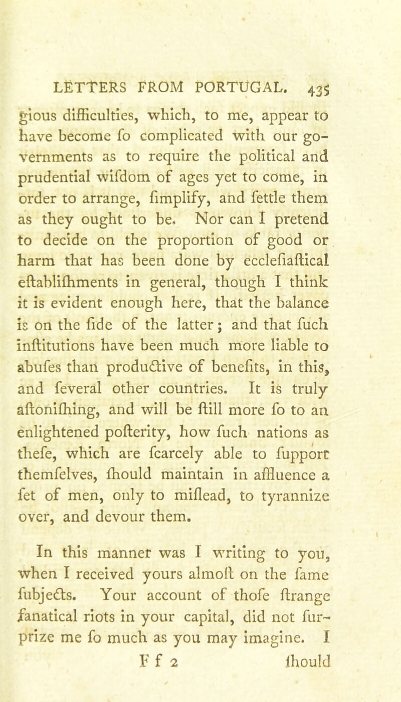 glous difficulties, which, to me, appear to have become fo complicated with our go- vernments as to require the political and prudential wifdom of ages yet to come, in order to arrange, fimplify, and fettle them as they ought to be. Nor can 1 pretend to decide on the proportion of good or harm that has been done by ecclefiaftical eftablifhments in general, though I think it is evident enough here, that the balance is on the fide of the latter; and that fuch inftitutions have been much more liable to ahufes than productive of benefits, in this, and feveral other countries. It is truly aftonifhing, and will be ftill more fo to an enlightened pofterity, how fuch nations as thefe, which are fcarcely able to fupport themfelves, fhould maintain in affluence a fet of men, only to miflead, to tyrannize over, and devour them. In this manner was I writing to you, when I received yours almolt on the fame fubjeCts. Your account of thofe ftrange fanatical riots in your capital, did not fur- prize me fo much as you may imagine. I F f 2 fhould