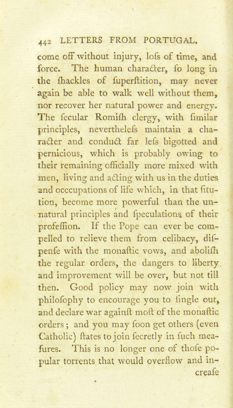 come off without injury, lofs of time, and force. The human charader, fo long in the ffiackles of fuperftition, may never again be able to walk well without them, nor recover her natural power and energy. The fecular Romifh clergy, with fimilar principles, neverthelefs maintain a cha- rader and condud far lefs bigotted and pernicious, which is probably owing to their remaining officially more mixed with men, living and ading with us in the duties and occcupations of life which, in that htu- tion, become more powerful than the un- natural principles and fpeculationa of their profeffion. If the Pope can ever be com- pelled to relieve them from celibacy, dif- penfe with the monaftic vows, and aboliffi the regular'orders, the dangers to liberty, and improvement will be over, but not till then. Good policy may now join with philofophy to encourage you to iingle out, and declare war againft moft of the monaftic orders; and you may foon get others (even Catholic) ftates to join fecretly in fuch mea- fures. This is no longer one of thofe po- pular toiTents, that would overflow and in- creafe
