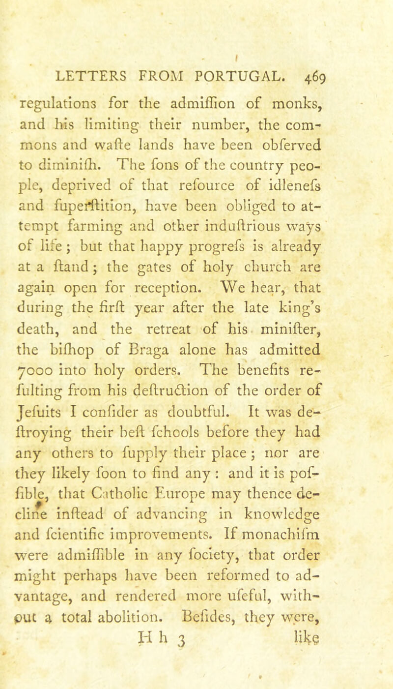 I LETTERS FROM PORTUGAL. 469 regulations for the admiffion of monks, and his limiting their number, the com- mons and wafte lands have been obferved to diminilh. The fons of the country peo- ple, deprived of that refource of idlenefs and fupeidlition, have been obliged to at- tempt farming and other induftrious ways of life ; but that happy progrefs is already at a ftand; the gates of holy church are again open for reception. We hear, that during the firft year after the late king’s death, and the retreat of his minifter, the bifhop of Braga alone has admitted 7000 into holy orders. The benefits re- fulting from his deflruflion of the order of Jefuits I confider as doubtful. It was de- flroying their heft fchools before they had any others to fupply their place ; nor are they likely foon to find any : and it is pof- fible, that Catholic Europe may thence de- cline inftead of advancing in knowledge and fcientific improvements. If monachifm were admiffible in any fociety, that order might perhaps have been reformed to ad- vantage, and rendered more ufeful, with- put 4 total abolition. Befides, they were, H h 3 like