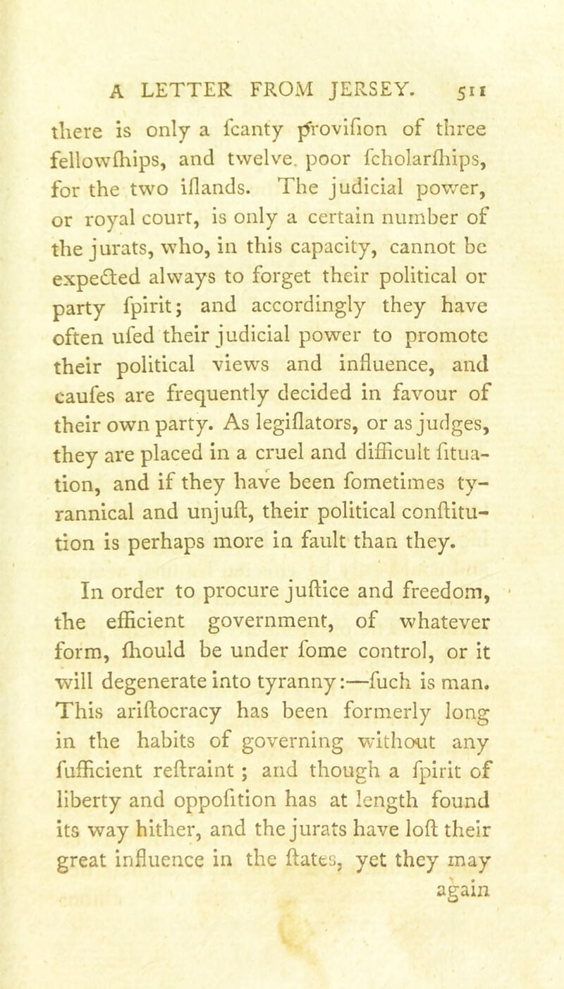 there is only a fcanty provifion of three fellowfliips, and twelve, poor fcholarlliips, for the two iflands. The judicial power, or royal court, is only a certain number of the jurats, who, in this capacity, cannot be expected always to forget their political or party fpirit; and accordingly they have often ufed their judicial power to promote their political views and influence, and caufes are frequently decided in favour of their own party. As legiflators, or as judges, they are placed in a cruel and difiicult fitua- tion, and if they have been fometimes ty- rannical and unjuft, their political conftitu- tion is perhaps more in fault than they. In order to procure juftice and freedom, ■ the efficient government, of whatever form, fhould be under fome control, or it will degenerate into tyranny:—fuch is man. This ariftocracy has been formerly long in the habits of governing without any fufficient reflraint; and though a fpirit of liberty and oppofition has at length found its way hither, and the jurats have loft their great influence in the ftatts, yet they may again