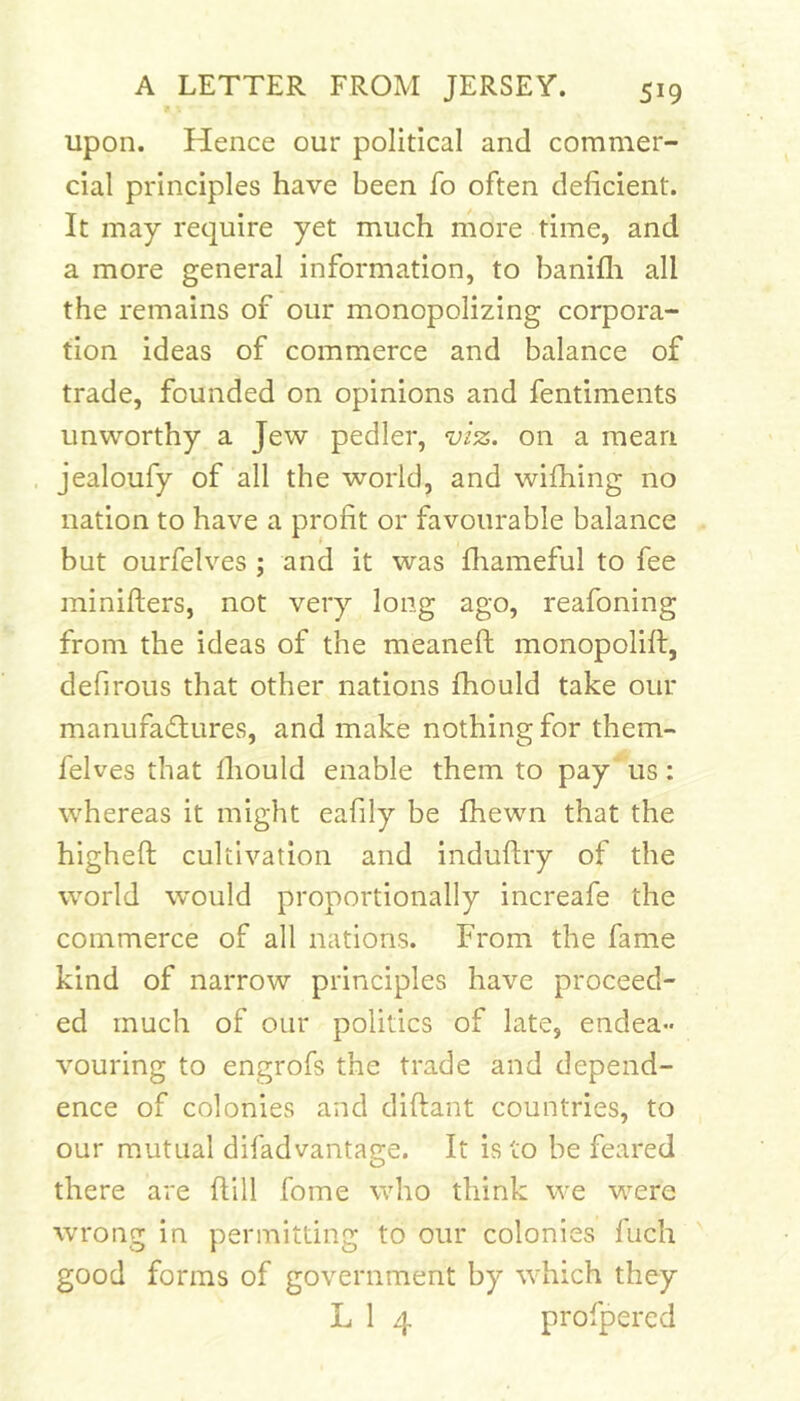 upon. Hence our political and commer- cial principles have been fo often deficient. It may require yet much more time, and a more general information, to banifli all the remains of our monopolizing corpora- tion ideas of commerce and balance of trade, founded on opinions and fentiments unworthy a Jew pedler, viz. on a mean . jealoufy of all the world, and wifhing no nation to have a profit or favourable balance but ourfelves ; and it was fliameful to fee minifters, not very long ago, reafoning from the ideas of the meaneft monopolift, defirous that other nations fhould take our manufatffures, and make nothing for them- felves that fiiould enable them to pay us: whereas it might eafily be fhewn that the higheft cultivation and induftry of the world would proportionally increafe the commerce of all nations. From the fame kind of narrow principles have proceed- ed much of our politics of late, endea- vouring to engrofs the trade and depend- ence of colonies and diftant countries, to our mutual difadvantage. It is to be feared there are ftill fome who think we were wrong in permitting to our colonies fuch ' good forms of government by which they L 1 4 profpered