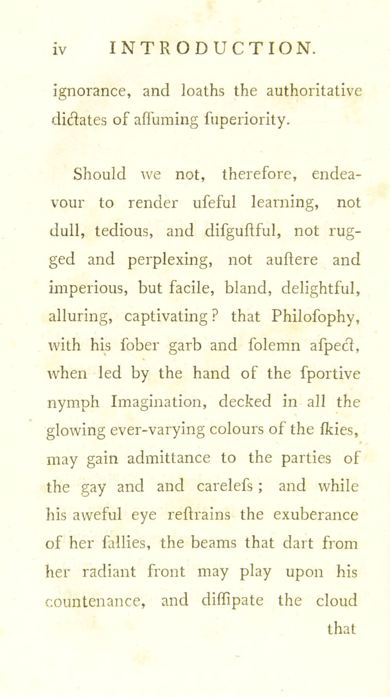 ignorance, and loaths the authoritative dictates of afluming fuperiority. Should we not, therefore, endea- vour to render ufeful learning, not dull, tedious, and difguflful, not rug- ged and perplexing, not auftere and imperious, but facile, bland, delightful, alluring, captivating ? that Philofophy, with his fober garb and folemn afpeci, when led by the hand of the fportive nymph Imagination, decked in all the glowing ever-varying colours of the Ikies, may gain admittance to the parties of the gay and and carelefs; and while his aweful eye reftrains the exuberance of her fallies, the beams that dart from her radiant front may play upon his countenance, and diffipate the cloud that