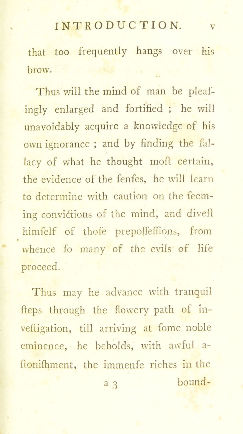 that too frequently hangs over his brow. Thus will the mind of man be pleaf- ingly enlarged and fortified ; he will unavoidably acquire a knowledge of his own ignorance ; and by finding the fal- lacy of what he thought moft certain, the evidence of the fenfes, he will learn to determine with caution on the feem- ing convidions of the mind, and dived; himfelf of thofe prepoffeffions, from whence fo many of the evils of life proceed. Thus may he advance with tranquil fteps through the flowery path of in- vedigation, till arriving at fome noble eminence, he beholds, with awful a- donifhment, the immenfe riches in the a 3 bound-