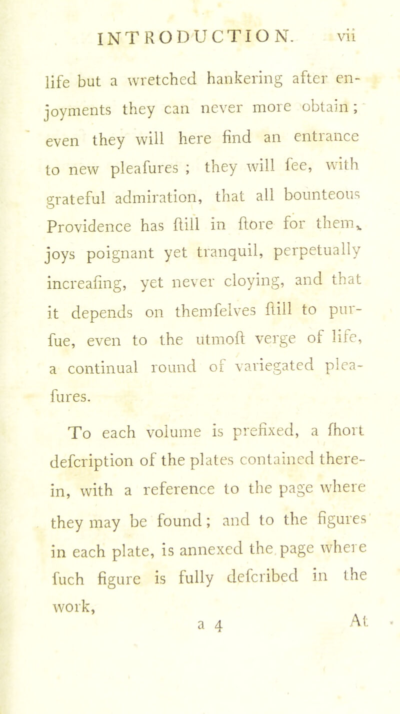 life but a wretched hankering after en- joyments they can never more obtain ; even they will here find an entrance to new pleafures ; they will fee, with grateful admiration, that all bounteous Providence has ftill in ftore for them,, joys poignant yet tranquil, perpetually increafing, yet never cloying, and that it depends on themfelves Hill to pur- fue, even to the utmofl verge of life, a continual round oi variegated plea- fures. To each volume is prefixed, a fhort defcription of the plates contained there- in, with a reference to the page where they may be found; and to the figures in each plate, is annexed the page wheie fuch figure is fully defcribed in the work, a 4 At