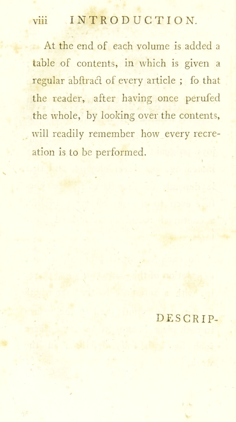 At the end of each volume is added a table of contents, in which is given a regular abftracl of every article ; fo that the reader, after having once perufed the whole, by looking over the contents, will readily remember how every recre- ation is to be performed. DESCRIP-