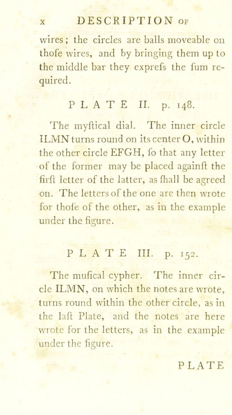 wires; the circles are balls moveable on thofe wires, and by bringing them up to the middle bar they exprefs the fum re- quired. PLATE II. p. 148. The myftical dial. The inner circle ILMN turns round on its center O, within the other circle EFGH, fo that any letter of the former may be placed againft the firft letter of the latter, as fhall be agreed on. The letters of the one are then wrote for thofe of the other, as in the example under the figure. PLATE III. p. 152. The mufical cypher. The inner cir- cle ILMN, on which the notes are wrote, turns round within the other circle, as in the lafl Plate, and the notes are here wrote for the letters, as in the example under the figure.