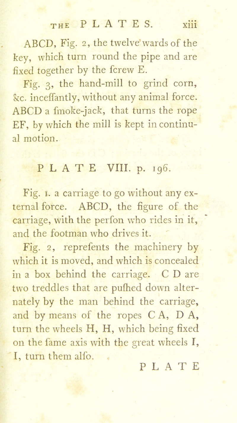 «• • ABCD, Fig. 2, the twelve wards of the key, which turn round the pipe and are fixed together by the fcrew E. Fig. 3, the hand-mill to grind corn, Skc. inceffantly, without any animal force. ABCD a fmoke-jack, that turns the rope EF, by which the mill is kept in continu- al motion. PLATE VIII. p. 196. Fig. 1. a carriage to go without any ex- ternal force. ABCD, the figure of the carriage, with the perfon who rides in it, and the footman who drives it. Fig. 2, reprefents the machinery by which it is moved, and which is concealed in a box behind the carriage. C D are two treddles that are pufhed down alter- nately by the man behind the carriage, and by means of the ropes C A, DA, turn the wheels H, H, which being fixed on the fame axis with the great wheels I, I, turn them alfo.