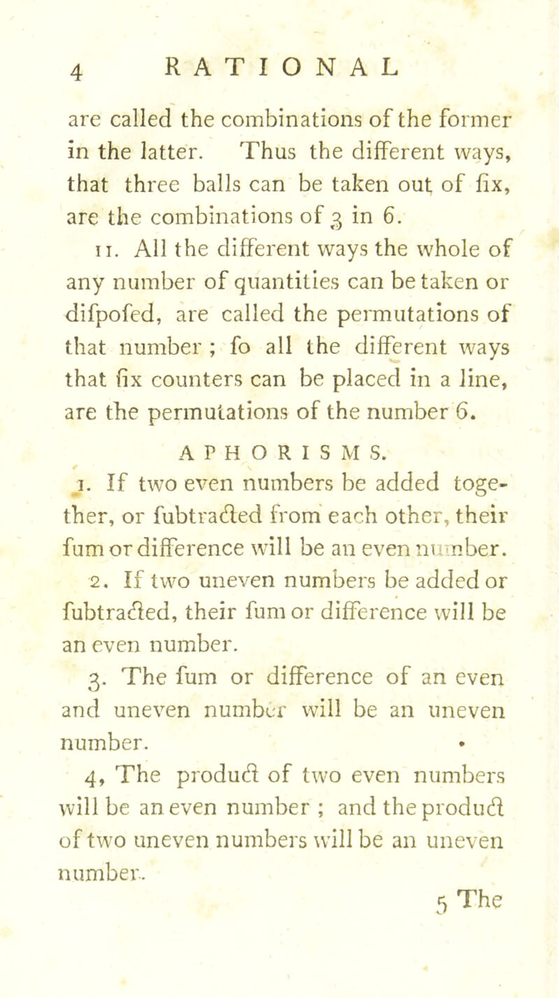 are called the combinations of the former in the latter. Thus the different ways, that three balls can be taken out of fix, are the combinations of 3 in 6. 11. All the different ways the whole of any number of quantities can betaken or difpofed, are called the permutations of that number ; fo all the different ways that fix counters can be placed in a line, are the permutations of the number 6. APHORISM S. / A 1. If two even numbers be added toge- ther, or fubtra&ed from each other, their fum or difference will be an even number. 2. If two uneven numbers be added or fubtra&ed, their fum or difference will be an even number. 3. The fum or difference of an even and uneven number will be an uneven number. 4. The produdi of two even numbers will be an even number ; and theprodudi of two uneven numbers will be an uneven number. 5 The