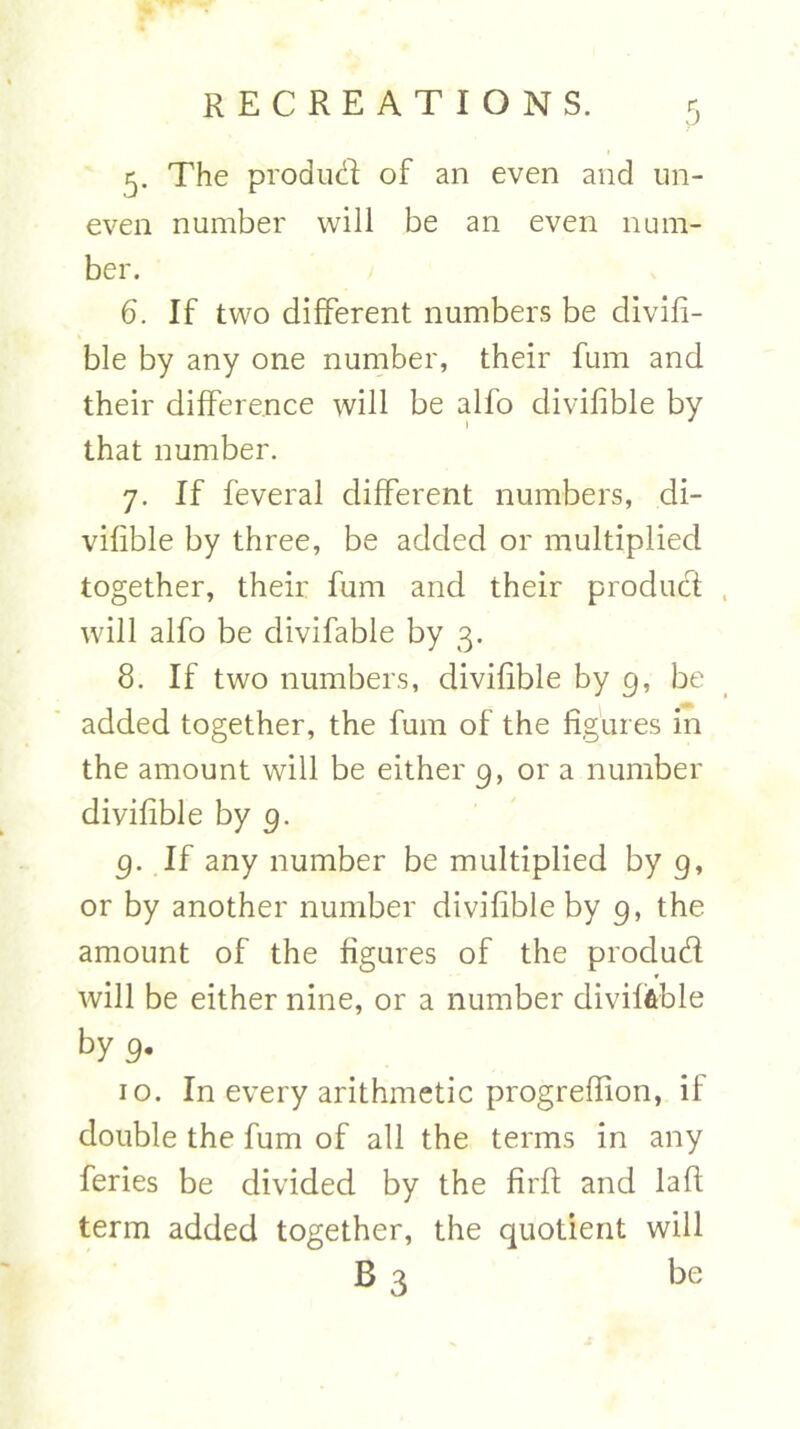 5- The produd of an even and un- even number will be an even num- ber. 6. If two different numbers be divifi- ble by any one number, their fum and their difference will be alfo divifible by that number. 7. If feveral different numbers, di- vifible by three, be added or multiplied together, their fum and their product will alfo be clivifable by 3. 8. If two numbers, divifible by 9, be added together, the fum of the figures in the amount will be either 9, or a number divifible by 9. 9. If any number be multiplied by g, or by another number divifible by 9, the amount of the figures of the produd will be either nine, or a number divili&ble by 9. 10. In every arithmetic progrefiion, if double the fum of all the terms in any feries be divided by the firfi: and laft term added together, the quotient will B 3 be