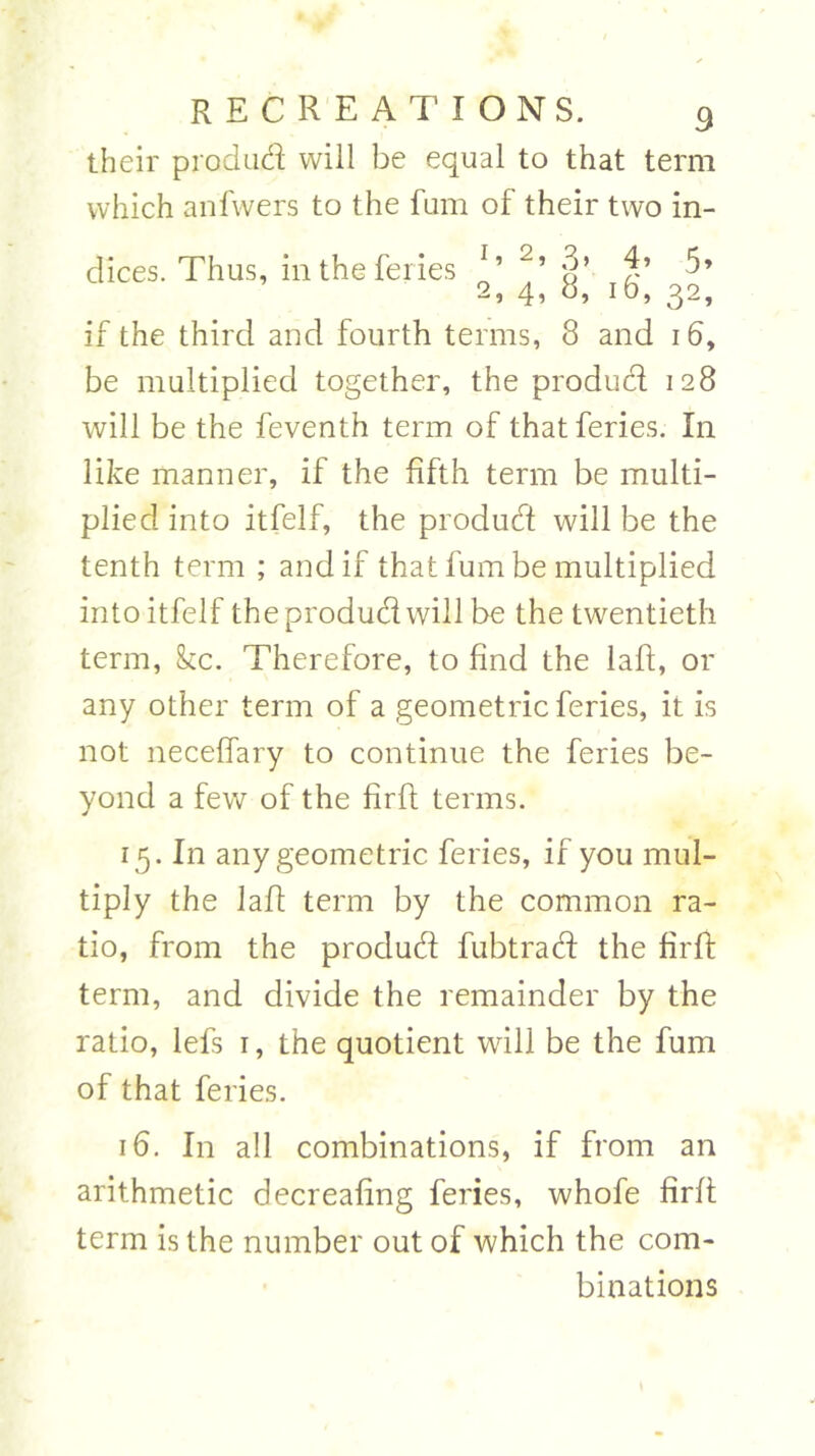 their produd will be equal to that term which anfwers to the fum of their two in- dices. Thus, in the feries 1 ’ 2’ §’ 2’ 5* 2, 4, b, 10, 32, if the third and fourth terms, 8 and 16, be multiplied together, the produd 128 will be the feventh term of that feries. In like manner, if the fifth term be multi- plied into itfelf, the produd will be the tenth term ; and if that fum be multiplied into itfelf the produd will be the twentieth term, kc. Therefore, to find the laft, or any other term of a geometric feries, it is not neceffary to continue the feries be- yond a few of the firft terms. 15. In any geometric feries, if you mul- tiply the 1 aft term by the common ra- tio, from the produd fubtrad the firft term, and divide the remainder by the ratio, lefs 1, the quotient will be the fum of that feries. 16. In all combinations, if from an arithmetic decreafing feries, whofe firft term is the number out of which the com- binations