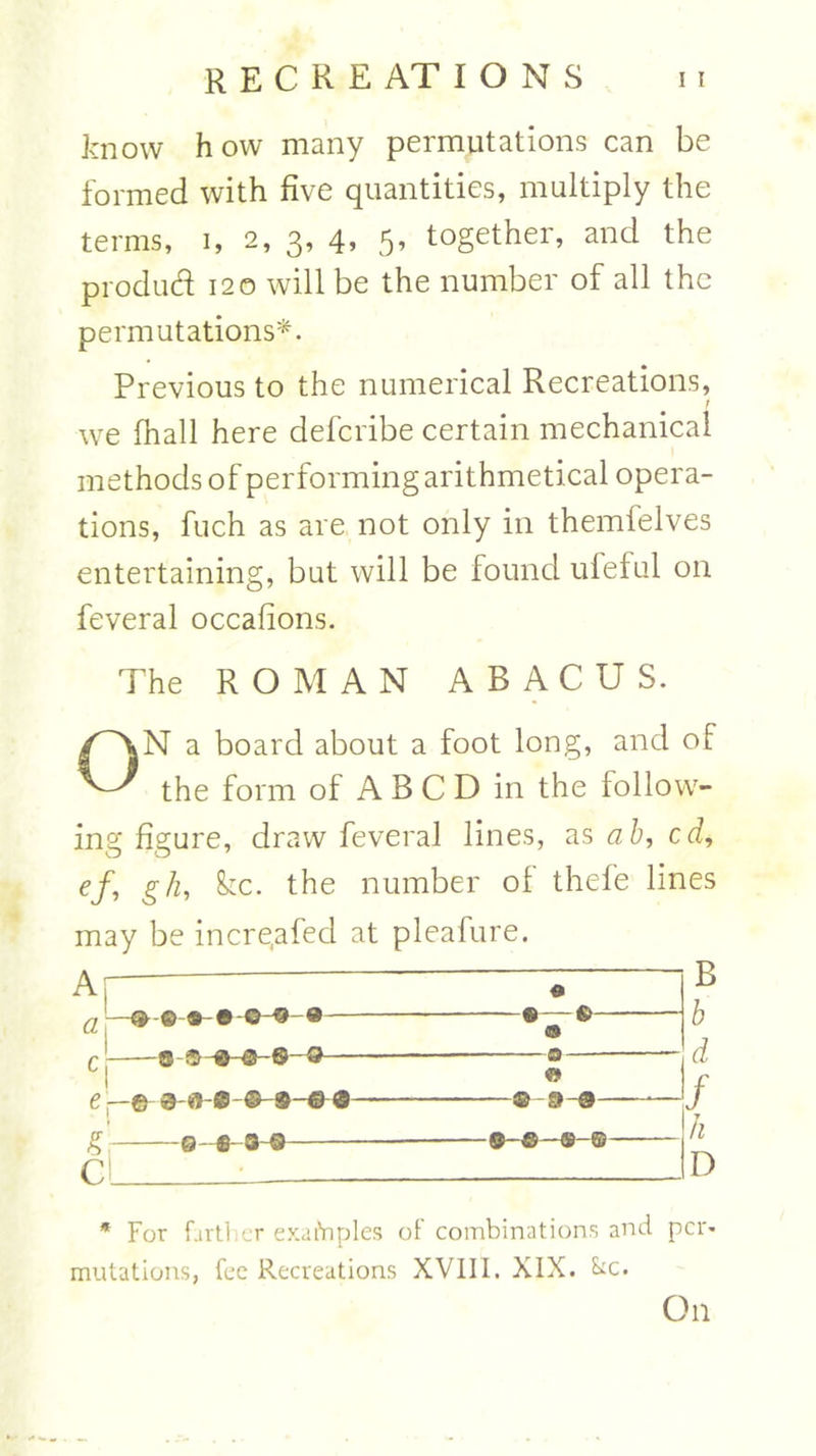 know how many permutations can be formed with five quantities, multiply the terms, i, 2, 3, 4, 5, together, and the produd 120 will be the number of all the permutations*. Previous to the numerical Recreations, f we (hall here defcribe certain mechanical methods of performing arithmetical opera- tions, fuch as are not only in themfelves entertaining, but will be found ufeful on feveral occafions. The ROMAN ABACUS. ON a board about a foot long, and oF the form of A B C D in the follow- ing figure, draw feveral lines, as ab, edi ef, gh, &c. the number of thefe lines may be incre.afed at pleafure. Ar c 1 ® a — Sr CL -0- e-a-o- -©• ©a B b d f n D * For farther exatViples of combinations and pcr« mutations, fee Recreations XVIII. XIX. &c. On