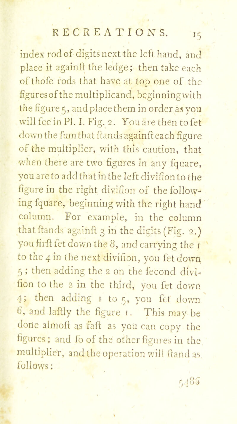 index rod of digits next the left hand, and place it againft the ledge; then take each of thofe rods that have at top one of the figuresof the multiplicand, beginningwith the figure 5, and place them in order as you will fee in PI. I. Fig. 2. You are then tofet down the fum that Hands againft each figure of the multiplier, with this caution, that when there are two figures in any fquare, you are to add that in the left divifion to the figure in the right divifion of the follow- ing fquare, beginning with the right hand column. For example, in the column thatftands againft 3 in the digits (Fig. 2.) you firft fet down the 8, and carrying the 1 to the 4 in the next divifion, you fet down 5 ; then adding the 2 on the fecond divi- fion to the 2 in the third, you fet down 4; then adding 1 to 5, you fet down 6, and laftly the figure 1. This may be done almoft as fa ft as you can copy the figures ; and fo of the other figures in the multiplier, and the operation will Hand as. follows: