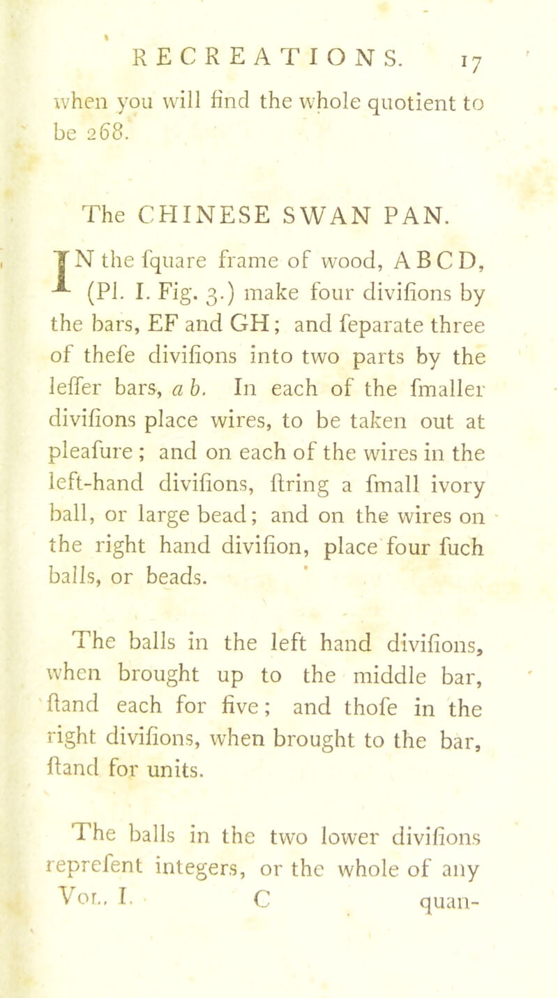 when you will find the whole quotient to be 268. The CHINESE SWAN PAN. IN the fquare frame of wood, A BCD, (PI. I. Fig. 3.) make four divifions by the bars, EF and GH; and feparate three of thefe divifions into two parts by the leffer bars, a b. In each of the fmaller divifions place wires, to be taken out at pleafure ; and on each of the wires in the left-hand divifions, firing a fmall ivory ball, or large bead; and on the wires on the right hand divifion, place four fuch balls, or beads. The balls in the left hand divifions, when brought up to the middle bar, Hand each for five; and thofe in the right divifions, when brought to the bar, Band for units. The balls in the two lower divifions reprefent integers, or the whole of any Vol, I. • C quan-