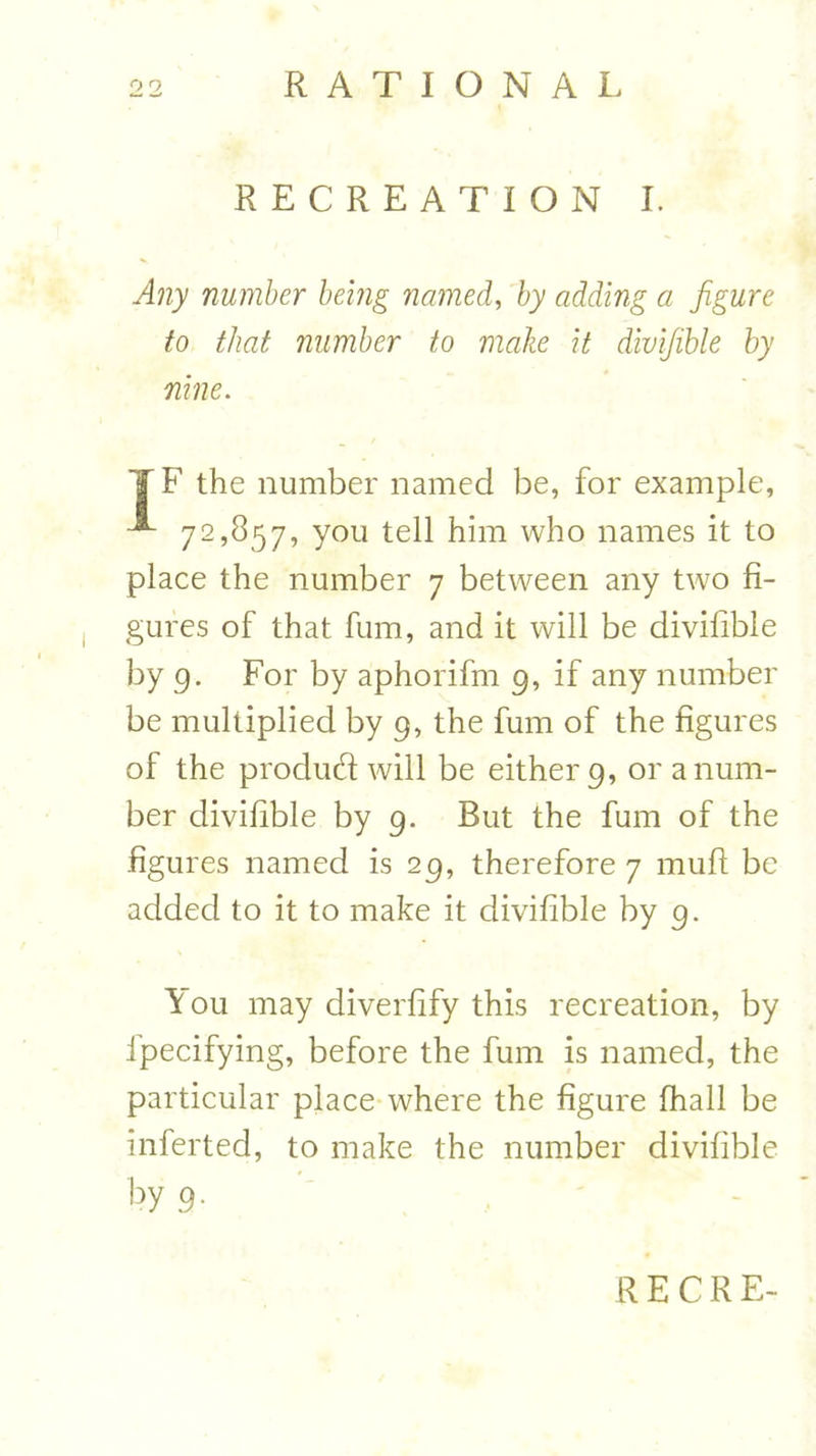 RECREATION I. Any number being named, by adding a figure to that number to make it divifible by nine. T F the number named be, for example, 72,857, you tell him who names it to place the number 7 between any two fi- gures of that fum, and it will be divifible by 9. For by aphorifm 9, if any number be multiplied by 9, the fum of the figures of the produd will be either 9, or a num- ber divifible by 9. But the fum of the .figures named is 29, therefore 7 muff be added to it to make it divifible by 9. \ ou may diverfify this recreation, by ipecifying, before the fum is named, the particular place where the figure fhall be inferted, to make the number divifible by 9-