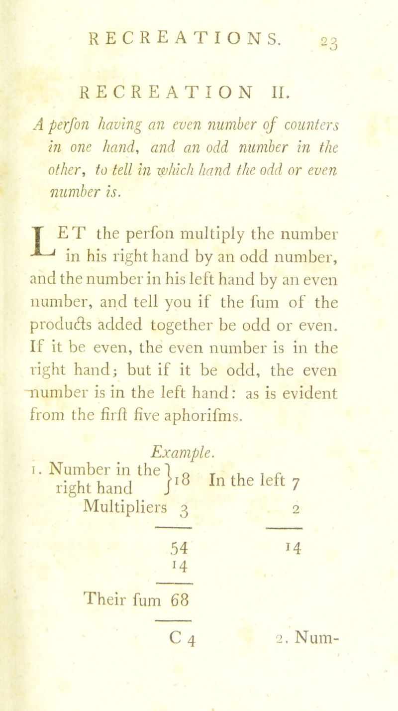 RECREATION II. A perfon having an even number of counters in one hand, and an odd number in the other, to tell in which hand the odd or even number is. T ET the perfon multiply the number in his right hand by an odd number, and the number in his left hand by an even number, and tell you if the fum of the produds added together be odd or even. If it be even, the even number is in the right hand; but if it be odd, the even -number is in the left hand: as is evident from the firfl five aphorifms. Example. Multipliers 3 In the left 7 2 54 14 Their fum 68 C4 2. Num-