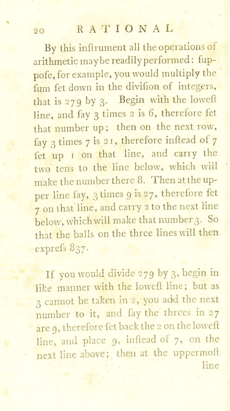 By this indrument all the operations of arithmetic maybe readily performed: fup- pofe, for example, you would multiply the fum fet down in the divifion of integers, that is 279 by 3. Begin with the lowed line, and fay 3 times 2 is 6, therefore fet that number up; then on the next row, fay 3 times 7 is 21, therefore indead of 7 fet up r on that line, and carry the two tens to the line below, which will make the number there 8. Then at the up- per line fay, 3 times 9 is 27, therefore fet 7 on that line, and carry 2 to the next line below, which will make that number 3. So that the balls on the three lines will then exprefs 837. If you would divide 279 by 3, begin in like manner with the lowed line; but as 3 cannot be taken in 2, you add the next number to it, and fay the threes in 27 are 9, therefore fet back the 2 on the lowed line, and place 9, indead of 7, on the next line above; then at the uppermod line