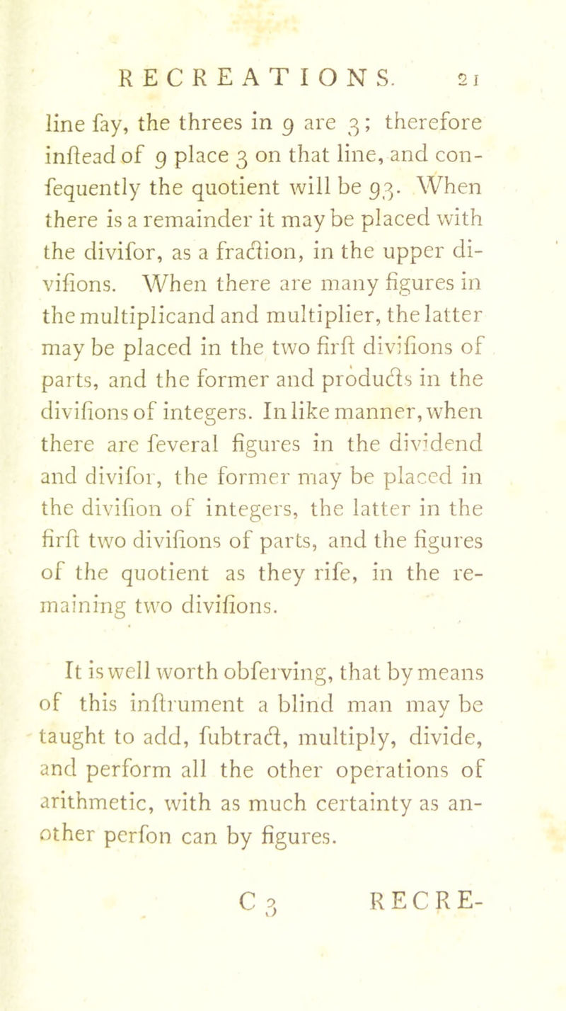 line fay, the threes in 9 are 3; therefore inffead of 9 place 3 on that line, and con- fequently the quotient will be 93. When there is a remainder it may be placed with the divifor, as a fradion, in the upper di- vifions. When there are many figures in the multiplicand and multiplier, the latter may be placed in the two firft divifions of parts, and the former and produds in the divifions of integers. In like manner, when there are feveral figures in the dividend and divifor, the former may be placed in the divifion of integers, the latter in the firft two divifions of parts, and the figures of the quotient as they rife, in the re- maining two divifions. It is well worth obferving, that by means of this inffrument a blind man may be taught to add, fubtrad, multiply, divide, and perform all the other operations of arithmetic, with as much certainty as an- other perfon can by figures.