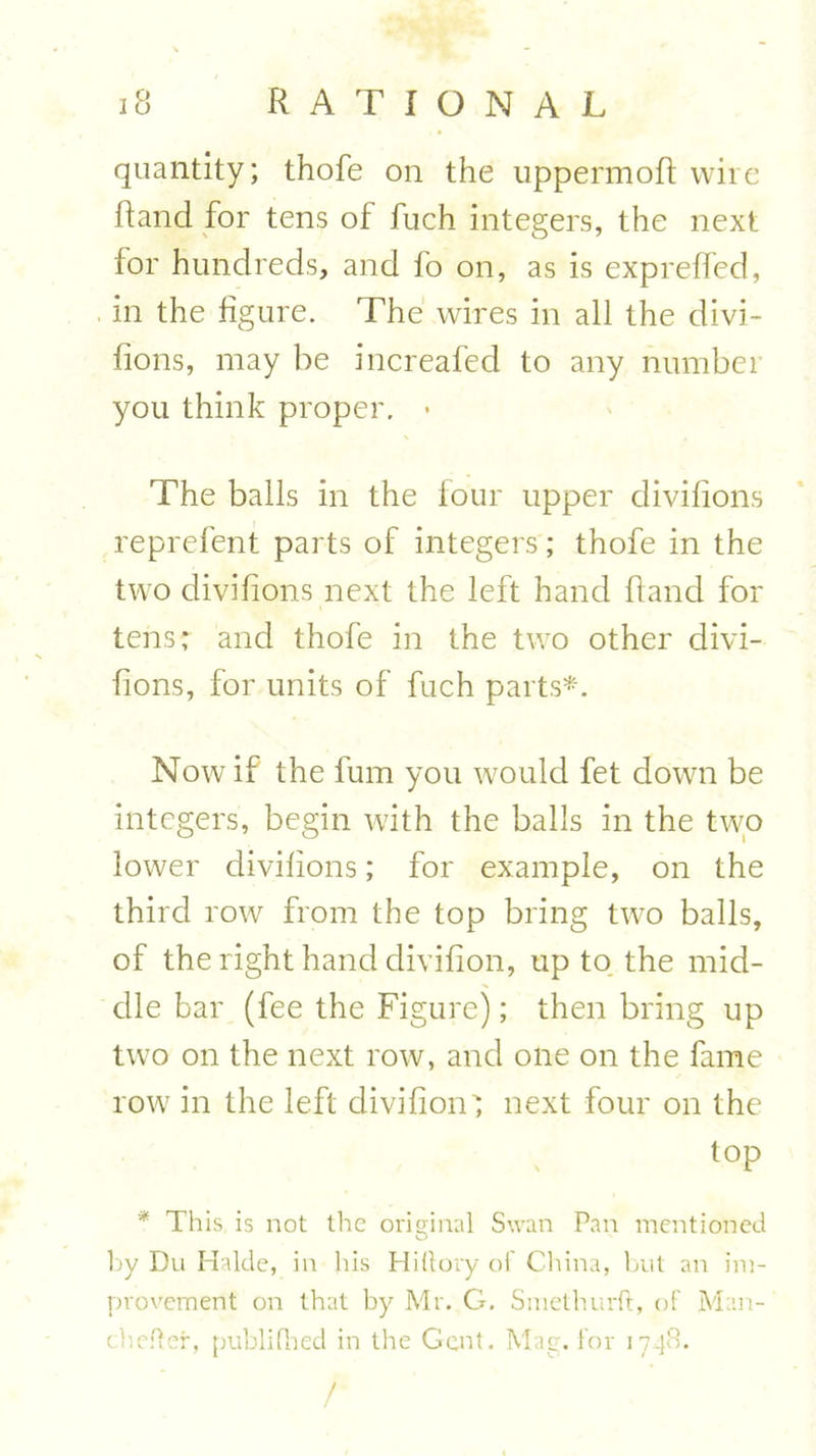 quantity; thofe on the uppermofl wire Rand for tens of fuch integers, the next for hundreds, and fo on, as is expreffed, in the figure. The wires in all the divi- fions, may he increafed to any number you think proper. • The balls in the lour upper divifions reprefent parts of integers; thofe in the two divifions next the left hand Hand for tens; and thofe in the two other divi- fions, for units of fuch parts*. Now if the fum you would fet down be integers, begin with the balls in the two lower divifions; for example, on the third row from the top bring two balls, of the right hand divifion, up to the mid- dle bar (fee the Figure); then bring up two on the next row, and one on the fame row in the left divifion'; next four on the top * This is not the original Swan Pan mentioned by Du Halde, in his Hiltory of China, but an im- provement on that by Mr. G. Smethurft, of Man- chefter, publifhed in the Gent. Mag. for 1748. /