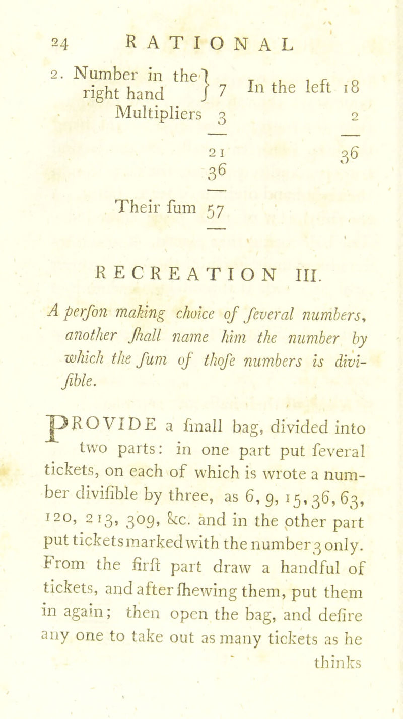 2. Number in the I T , i r o right hand ] 7 In the left 18 Multipliers 3 2 Their fum 57 1 RECREATION III. A perfon making choice of feveral numbers, another Jhall name him the number by which the fum of thofe numbers is divi- fible. I^ROVIDE a fmall bag, divided into two parts: in one part put feveral tickets, on each of which is wrote a num- ber divifible by three, as 6, 9, 15,36, 63, 120, 213, 309, ike. and in the other part put ticketsmarkedwith the number3 only, from the fir ft part draw a handful of tickets, and after fhewing them, put them in again; then open the bag, and defire any one to take out as many tickets as he thinks