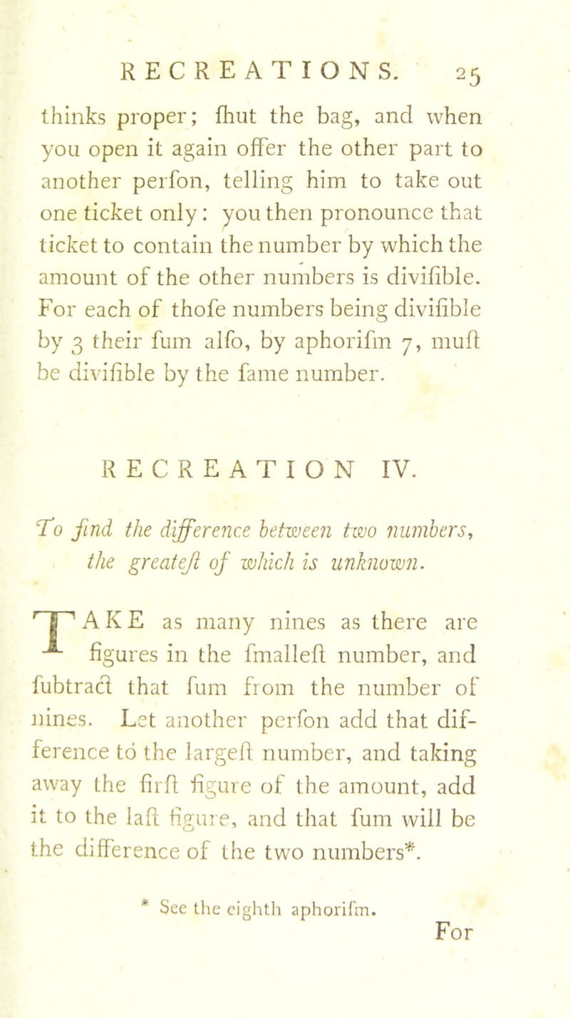 thinks proper; fhut the bag, and when you open it again offer the other part to another perfon, telling him to take out one ticket only: you then pronounce that ticket to contain the number by which the amount of the other numbers is divifible. For each of thofe numbers being divifible by 3 their fum alfo, by aphorifm 7, mu ft be divifible by the fame number. RECREATION IV. To find the difference between two numbers, the greatejl of which is unknown. r I 1 A K E as many nines as there are “*■ figures in the fmalleft number, and fubtracft that fum from the number of nines. Let another perfon add that dif- ference to the largeft number, and taking away the firft figure of the amount, add it to the laft figure, and that fum will be the difference of the two numbers*. * See the eighth aphorifm. For