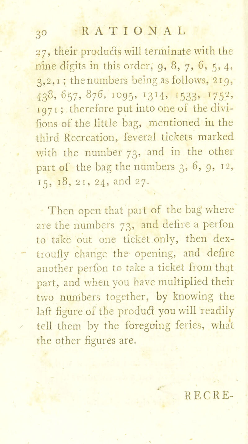 3° 37, their produces will terminate with the nine digits in this order, 9, 8, 7, 6, 5, 4, 3,2,1 ; the numbers being as follows, 219, 438,657,876, 1095, '3'4. 1533- W> 1971 ; therefore put into one of the divi- fions of the little bag, mentioned in the third Recreation, feveral tickets marked with the number 73, and in the other part of the bag the numbers 3, 6, 9, 12, 15, 18, 21, 24, and 27. Then open that part of the bag where are the numbers 73, and defire a perfon to take out one ticket only, then dex- troufly change the opening, and defire another perfon to take a ticket from that part, and when you have multiplied their two numbers together, by knowing the laft figure of the producl you will readily tell them by the foregoing feries, what the other figures are.