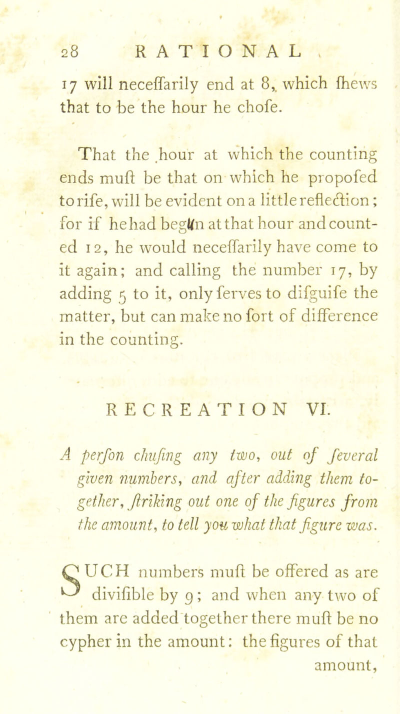 17 will neceffarily end at 8,. which fhews that to be the hour he chofe. That the hour at which the counting ends mufl be that on which he propofed to rife, will be evident on a little refledion; for if he had begttn at that hour and count- ed 12, he would neceffarily have come to it again; and calling the number 17, by adding 5 to it, onlyfervesto difguife the matter, but can make no fort of difference in the counting. RECREATION VI. A perfon chufing any two, out of feveral given numbers, and after adding them to- gether, firiliing out one of the figures from the amount, to tell you what that figure was. SUCH numbers mud be offered as are divifible by 9; and when any two of them are added together there mud be no cypher in the amount: the dgures of that amount,