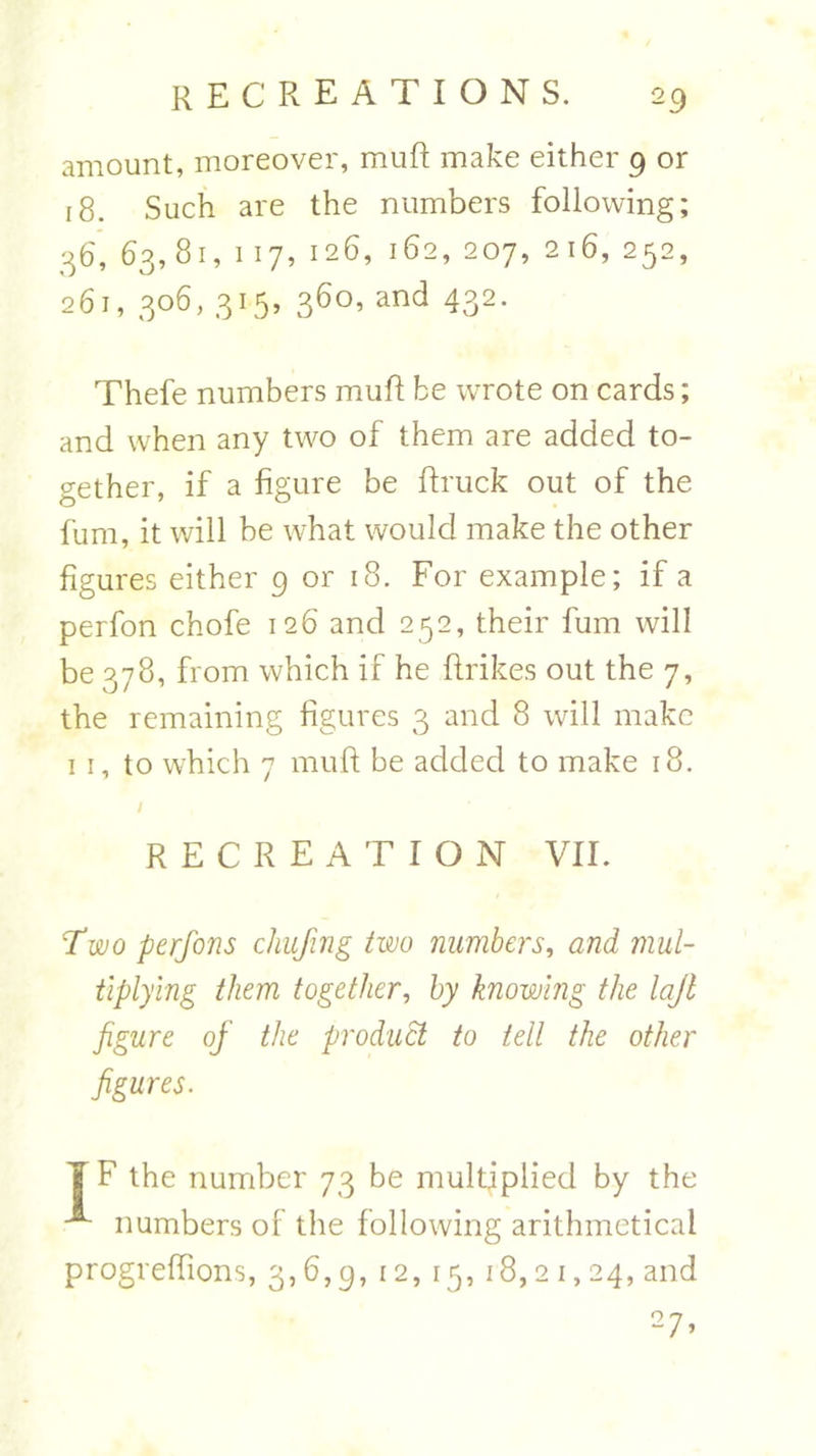 amount, moreover, muft make either 9 or 18. Such are the numbers following; 36, 63,81, 117, 126, 162, 207, 216, 252, 261, 306,315, 360,and 432. Thefe numbers muft be wrote on cards; and when any two of them are added to- gether, if a figure be ftruck out of the fum, it will be what would make the other figures either 9 or 18. For example; if a perfon chofe 126 and 252, their fum will be 378, from which if he ftrikes out the 7, the remaining figures 3 and 8 will make 1 1, to w7hich 7 muft be added to make 18. / RECREATION VII. Two perfons chufing two numbers, and mul- tiplying them together, by knowing the lajl figure of the product to tell the other figures. J F the number 73 be multiplied by the ^ numbers of the following arithmetical progreflions, 3,6,9, 12, 15,18,21,24, and 27>