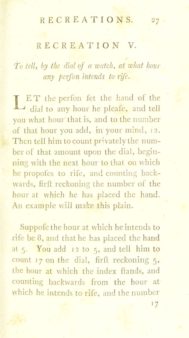 RECREATION V. To tell, by the dial of a watch, at teiW /zozm &lt;7??y perfon intends to rife. T E T the perfon let the hand of the dial to any hour he pleafe, and tell you what hour that is, and to the number of that hour you add, in your mind, 12. Then tell him to count pmvately the num- ber of that amount upon the dial, begin- ning with the next hour to that on which he propofes to rife, and counting back- wards, firft reckoning the number of the hour at which he has placed the hand. An example will make this plain. Suppofe the hour at which he intends to rife be 8, and that he has placed the hand at 5. You add 12 to 5, and tell him to count 17 on the dial, firft reckoning 5, the hour at which the index (lands, and counting backwards from the hour at which he intends to rife, and the number ]7