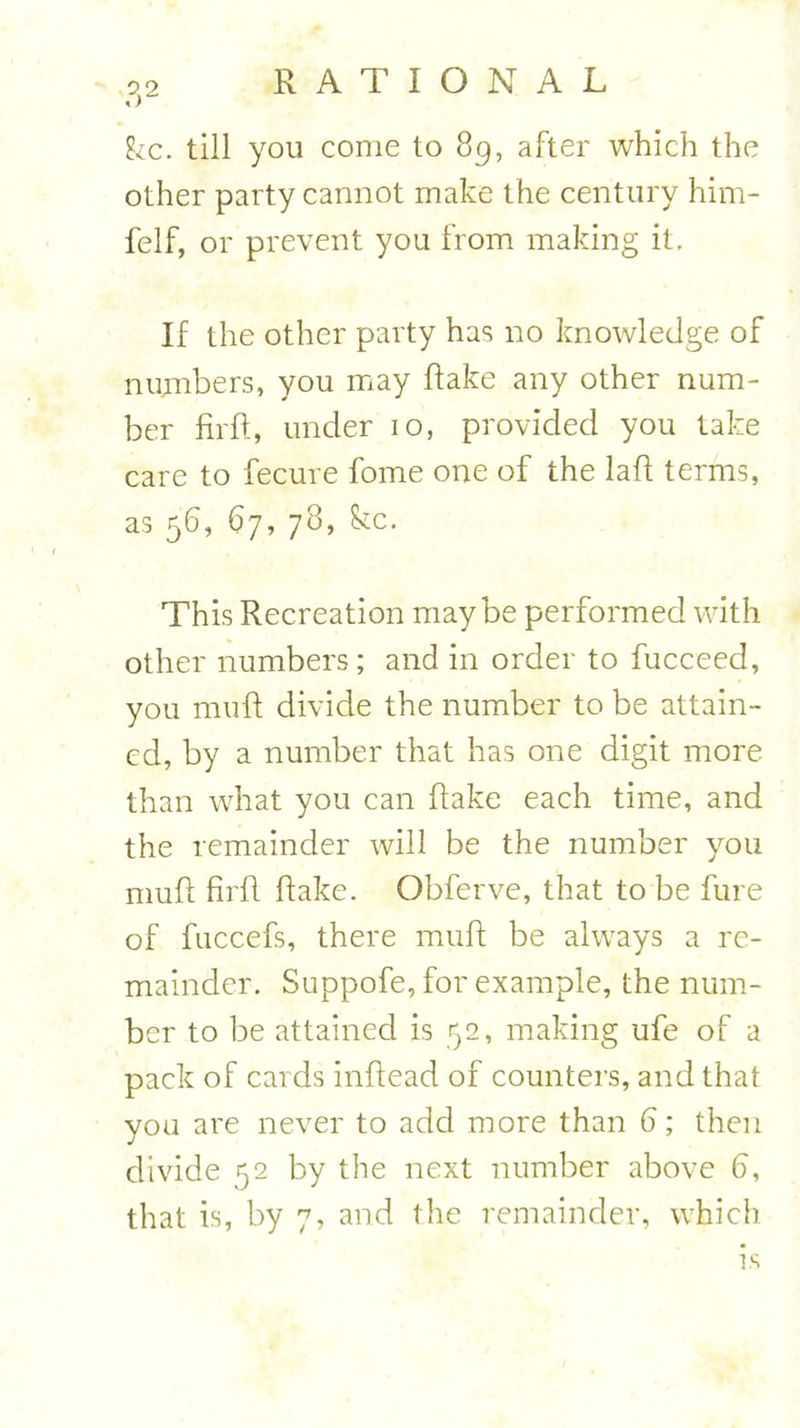 fee. till you come to 89, after which the other party cannot make the century him- felf, or prevent you from making it. If the other party has no knowledge of numbers, you may Rake any other num- ber fir ft, under 10, provided you take care to fecure fome one of the laft terms, as 56, 67, 78, fee. This Recreation maybe performed with other numbers; and in order to fucceed, you muft divide the number to be attain- ed, by a number that has one digit more than what you can flake each time, and the remainder will be the number you muft firft flake. Obferve, that to be fure of fuccefs, there muft be always a re- mainder. Suppofe, for example, the num- ber to be attained is 52, making ufe of a pack of cards inftead of counters, and that you are never to add more than 6; then divide 52 by the next number above 6, that is, by 7, and the remainder, which is