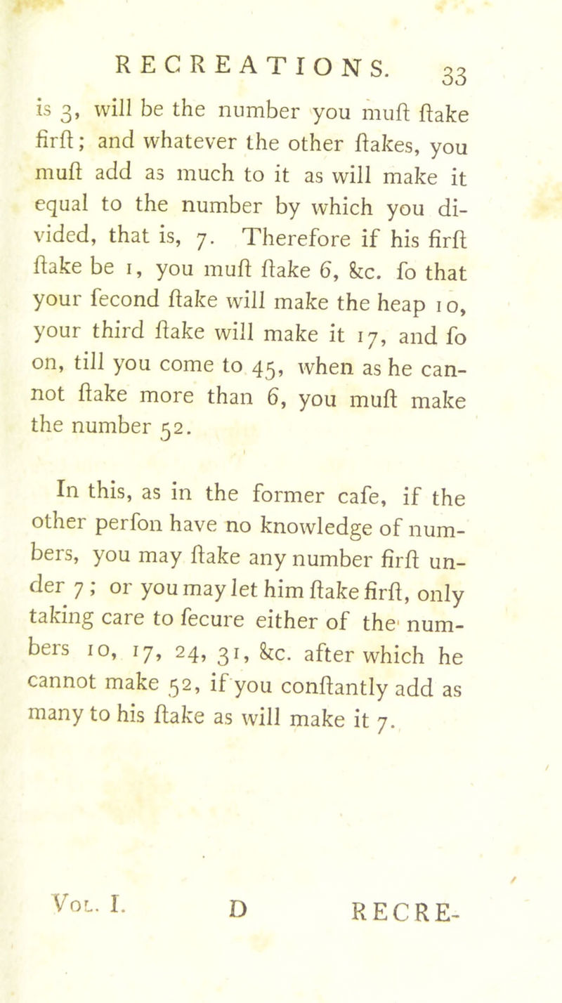 is 3, will be the number you muft Rake firft; and whatever the other Rakes, you muft add as much to it as will make it equal to the number by which you di- vided, that is, 7. Therefore if his firft Rake be 1, you muft Rake 6, fee. fo that your fecond Rake will make the heap 1 o, your third Rake will make it 17, and fo on, till you come to 45, when as he can- not Rake more than 6, you muft make the number 52. In this, as in the former cafe, if the other perfon have no knowledge of num- bers, you may Rake any number firft un- der 7 ; or you may let him Rake firft, only taking care to fecure either of the' num- beis 10, 17, 24, 31, fee. after which he cannot make 52, if you conftantly add as many to his Rake as will make it 7. / VOL. I.