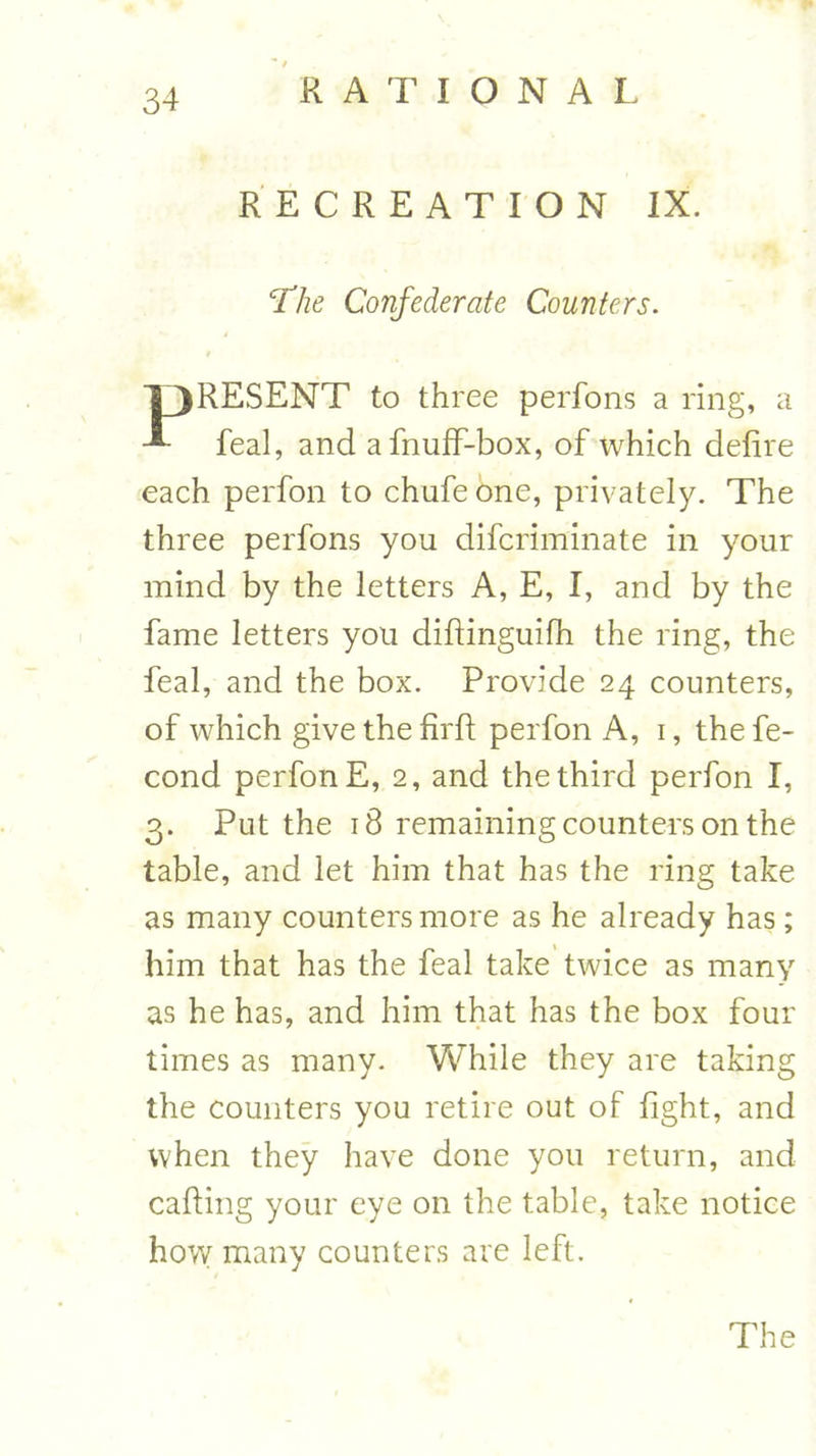 RECREATION IX. 'The Confederate Counters. T3RESENT to three perfons a ring, a feal, and afnuff-box, of which defire each perfon to chafe one, privately. The three perfons you difcriminate in your mind by the letters A, E, I, and by the fame letters you diftinguifh the ring, the feal, and the box. Provide 24 counters, of which give the firft perfon A, 1, the fe- cond perfon E, 2, and the third perfon I, 3. Put the 18 remaining counters on the table, and let him that has the ring take as many counters more as he already has; him that has the feal take twice as many as he has, and him that has the box four times as many. While they are taking the counters you retire out of fight, and when they have done you return, and calling your eye on the table, take notice how many counters are left. The