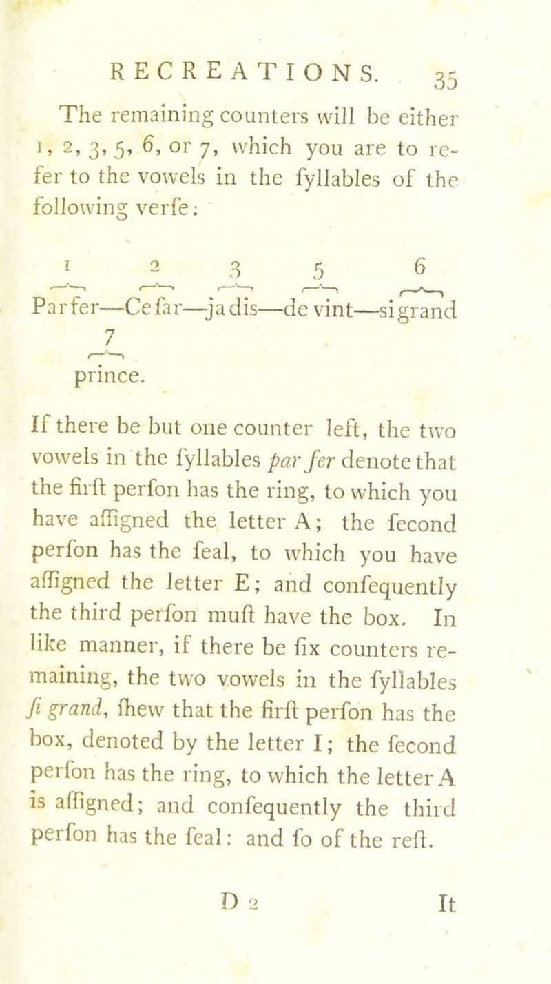 The remaining counters will be either 1, 2, 3, 5, 6, or 7, which you are to re- fer to the vowels in the fyllables of the following verfe: 5 6 Par fer—Ce far—-ja dis—de vint—si grand 7 prince. If there be but one counter left, the two vowels in the lyllables par fer denote that the firft perfon has the ring, to which you have affigned the letter A; the fecond perfon has the feal, to which you have affigned the letter E; and confequently the third perfon muft have the box. In like manner, if there be fix counters re- maining, the two vowels in the fyllables fi grand, fhew that the firft perfon has the box, denoted by the letter I; the fecond perfon has the ring, to which the letter A is affigned; and confequently the third perfon has the feal: and fo of the reft.