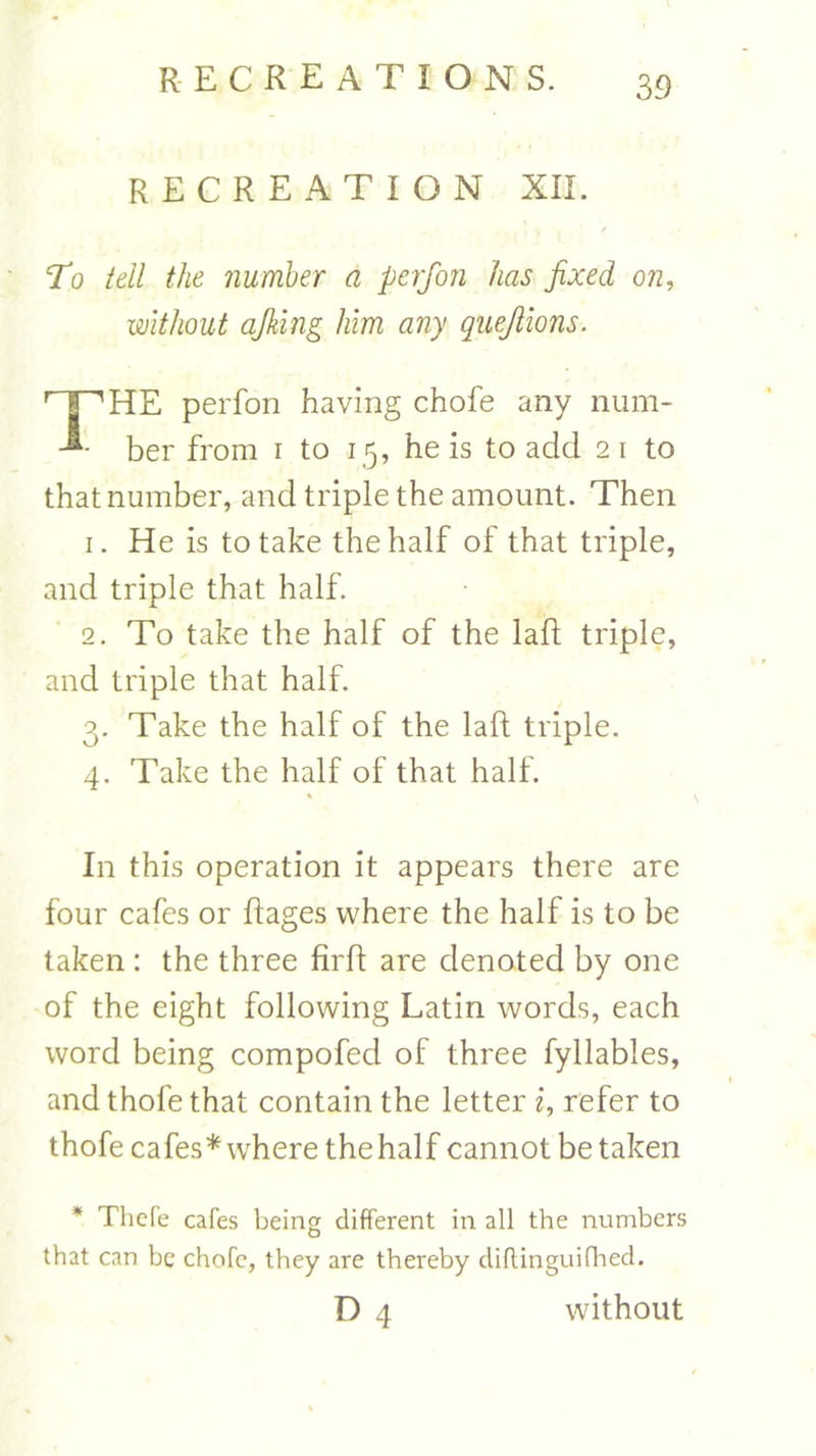 RECREATION XII. J , / To tell the number a perfon has fixed on, without ajklng him any quejlions. Hp'HE perfon having chofe any num- ber from i to 15, he is to add 2 1 to that number, and triple the amount. Then 1. He is to take the half of that triple, and triple that half. 2. To take the half of the laft triple, and triple that half. 3. Take the half of the laft triple. 4. Take the half of that half. In this operation it appears there are four cafes or Rages where the half is to be taken: the three RrR are denoted by one of the eight following Latin words, each word being compofed of three fyllables, and thofe that contain the letter i, refer to thofe cafes* where the half cannot betaken * Thcfe cafes being different in all the numbers that can be chofc, they are thereby diftinguifhed. D 4 without