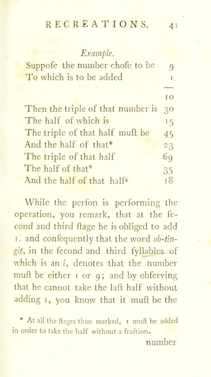 Example. Suppofe the number chofe to be 9 To which is to be added i io Then the triple of that number is 30 The half of which is 15 The triple of that half mull be 45 And the half of that* 23 The triple of that half 69 The half of that* 35 And the half of that half* 18 While the perfon is performing the operation, you remark, that at the fe- cond and third Rage he is obliged to add 1. and confequently that the word ob-tin- git, in the fecond and third fyllables of which is an i, denotes that the number mull be either 1 or 9; and by obferving that he cannot take the laft half without adding 1, you know that it mult be the * At all the ftages thus marked, 1 mult be added in order to take the half without a fra£tion. number