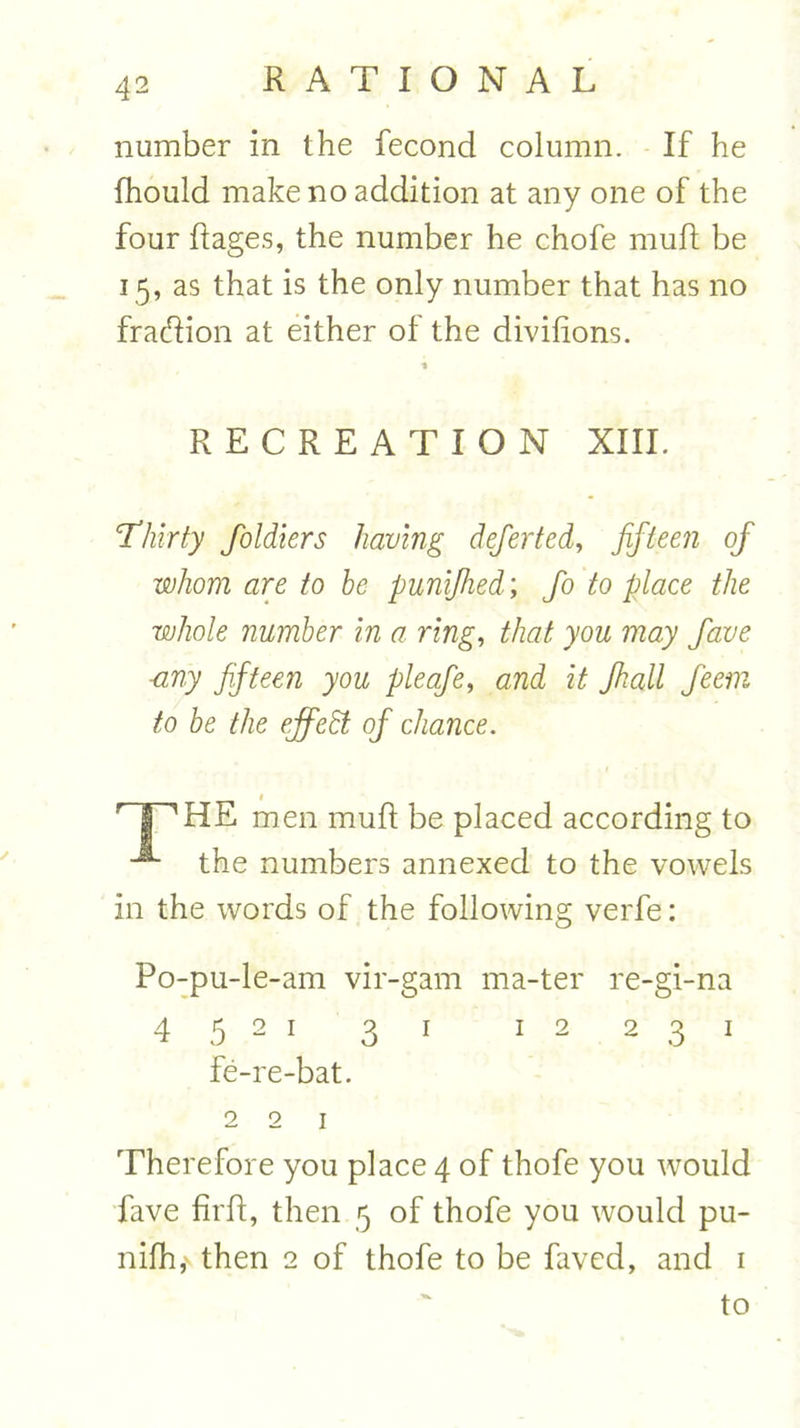 number in the fecond column. If he fhould make no addition at any one of the four Rages, the number he chofe muft be 15, as that is the only number that has no fraftion at either of the divifions. * RECREATION XIII. 'Thirty foldiers having defer ted, fifteen of whom are to be punijhed; fo to place the whole number in a ring, that you may fave ■any fifteen you pleafe, and it Jhall feem to be the effedt of chance. HP1 HE men muft be placed according to the numbers annexed to the vowels in the words of the following verfe: Po-pu-le-am vir-gam ma-ter re-gi-na 4 5 2 1 31 12 231 fe-re-bat. 2 2 1 Therefore you place 4 of thofe you would fave firft, then 5 of thofe you would pu- nifh,v then 2 of thofe to be faved, and 1 to