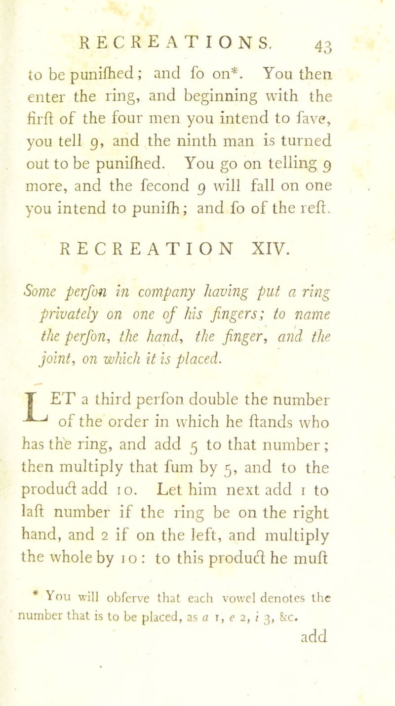 to be punifhed ; and fo on*. Youthen enter the ring, and beginning with the firft of the four men you intend to fave, you tell g, and the ninth man is turned out to be punifhed. You go on telling g more, and the fecond g will fall on one you intend to punifh; and fo of the reft. RECREATION XIV. Some perfon in company having put a ring privately on one of his fingers; to name the perfon, the hand, the finger, and the joint, on which it is placed. T ET a third perfon double the number of the order in which he ftands who has the ring, and add 5 to that number ; then multiply that fum by 5, and to the produd add 10. Let him next add 1 to laft number if the ring be on the right hand, and 2 if on the left, and multiply the whole by 10: to this product he muft * You will obferve that each vowel denotes the number that is to he placed, as a r, e 2, i 3, &c. acid