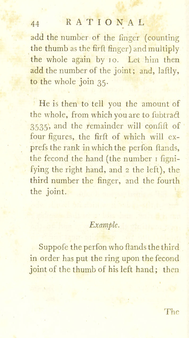 add the number of the finger (counting the thumb as the firft finger) and multiply the whole again by 10. Let him then add the number of the joint; and, laftly, to the whole join 35. He is then to tell you the amount of the whole, from which you are to fubtrad 3535; and the remainder will confift of four figures, the firft of which will ex- prefs the rank in which the perfon ftands, the fecond the hand (the number 1 figni- fying the right hand, and 2 the left), the third number the finger, and the fourth the joint. Example. Suppofe the perfon who ftands the third in order has put the ring upon the fecond joint of the thumb of his left hand; then The