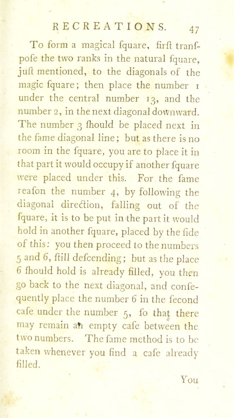 To form a magical fquare, firft tranf- pofe the two ranks in the natural fquare, juft mentioned, to the diagonals of the magic fquare; then place the number i under the central number 13, and the number 2, in the next diagonal downward. The number 3 fhould be placed next in the fame diagonal line; but as there is no room in the fquare, you are to place it in that part it would occupy if another fquare were placed under this. For the fame reafon the number 4, by following the diagonal diredion, falling out of the fquare, it is to be put in the part it would hold in another fquare, placed by the fide of this; you then proceed to the numbers 5 and 6, ftill defending; but as the place 6 fhould hold is already filled, you then go back to the next diagonal, and confe- quently place the number 6 in the fecond cafe under the number 5, fo that there may remain ati empty cafe between the two numbers. The fame method is to be taken whenever you find a cafe already filled. You