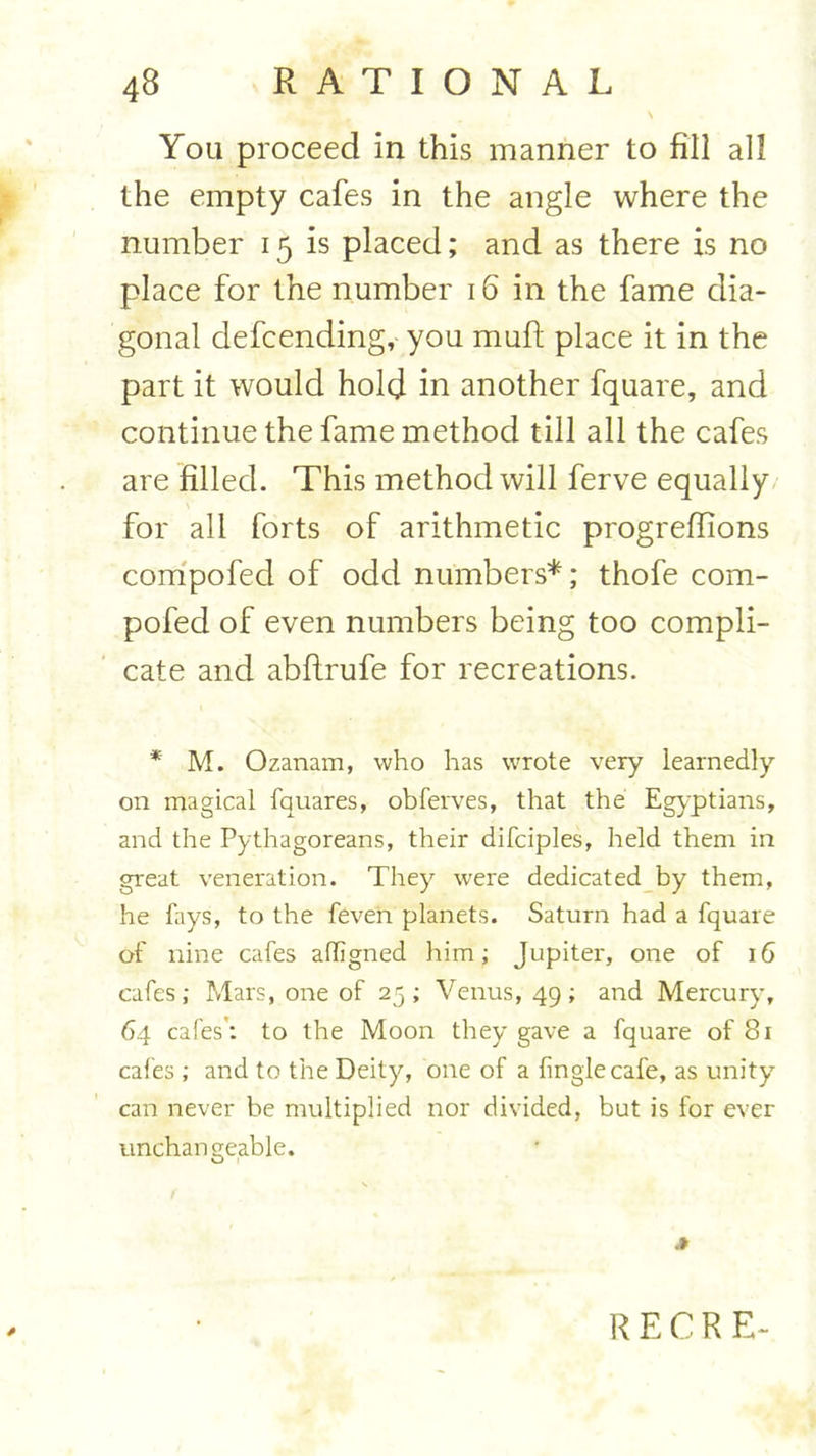 You proceed in this manner to fill all the empty cafes in the angle where the number 15 is placed; and as there is no place for the number 16 in the fame dia- gonal defcending, you mult place it in the part it would hold in another fquare, and continue the fame method till all the cafes are filled. This method will ferve equally for all forts of arithmetic progrefiions compofed of odd numbers*; thofe com- pofed of even numbers being too compli- cate and abfirufe for recreations. * M. Ozanam, who has wrote very learnedly on magical fquares, obferves, that the Egyptians, and the Pythagoreans, their difciples, held them in great veneration. They were dedicated by them, he fays, to the feven planets. Saturn had a fquare of nine cafes affigned him; Jupiter, one of 16 cafes; Mars, one of 25; Venus, 49; and Mercury, 64 cafes: to the Moon they gave a fquare of 81 cafes; and to the Deity, one of a (ingle cafe, as unity can never be multiplied nor divided, but is for ever unchangeable. .»