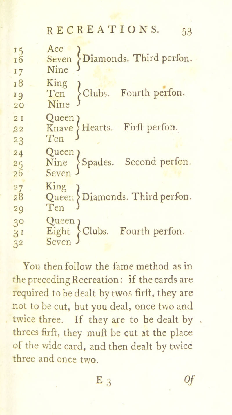 *5 16 17 18 *9 20 2 1 ,22 23 24 2 5 26 27 28 29 3° 3 1 32 RECREATIONS. 53 Ace Seven Nine King Ten Nine Queen Knave Ten Queen Nine Seven King Queen Ten Queen Eight Seven | Diamonds. Third perfon. |Clubs. Fourth perfon. | Hearts. Fir ft perfon. | Spades. Second perfon. | Diamonds. Third perfon. > Clubs. Fourth perfon. You then follow the fame method as in the preceding Recreation: if the cards are required to be dealt by twos firft, they are not to be cut, but you deal, once two and twice three. If they axe to be dealt by , threes firft, they muft be cut at the place of the wide card, and then dealt by twice three and once two. E.3 Of