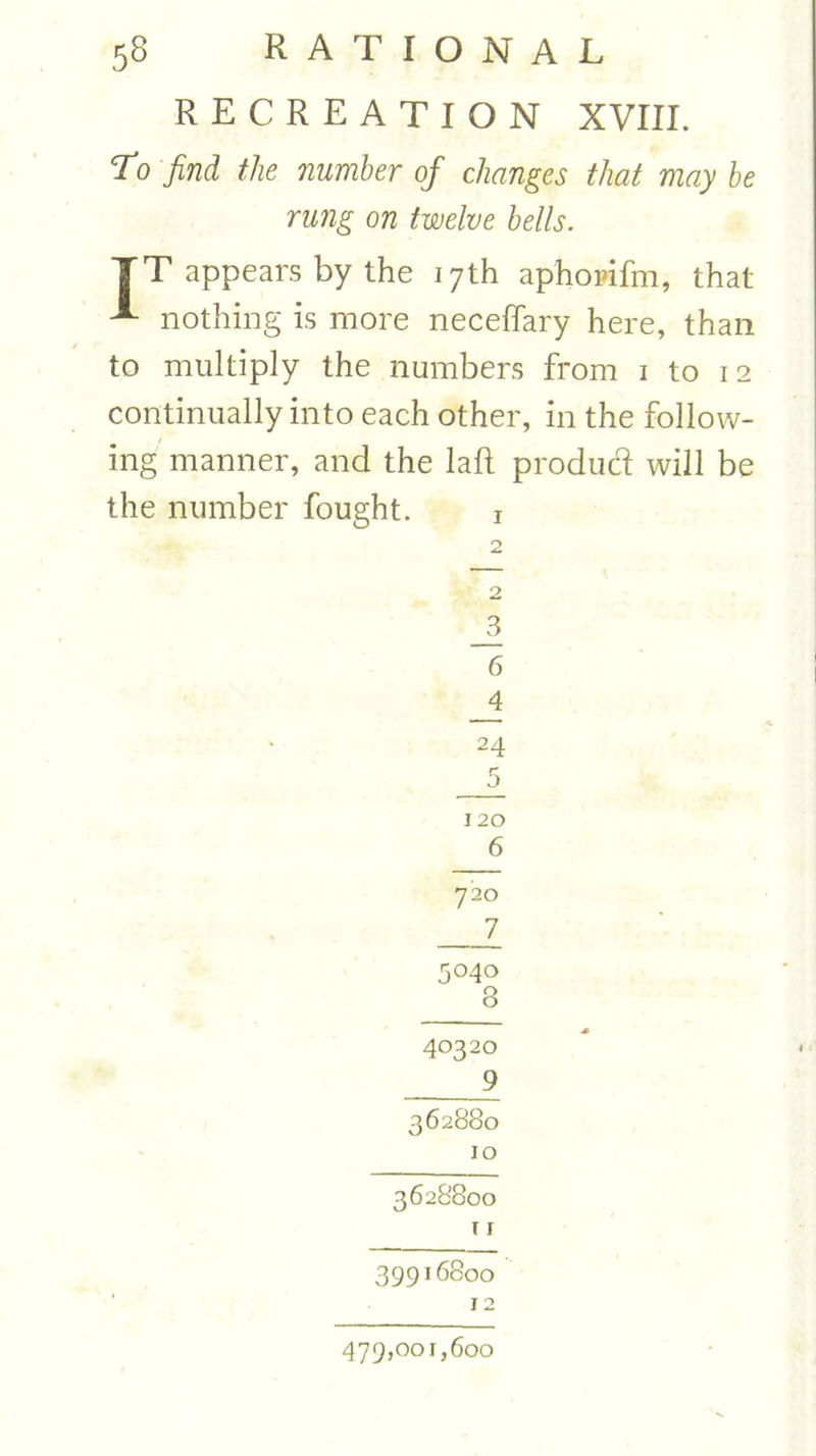 RECREATION XVIII. To find the number of changes that may be rung on twelve bells. TT appears by the 17th aphorifm, that nothing is more neceffary here, than to multiply the numbers from 1 to 12 continually into each other, in the follow- ing manner, and the laft produd will be the number fought. 1 2 2 _3 6 _4 24 _5_ 120 6 720 7 5°4° 3 40320 9 362880 10 3628800 1 j 39916800 479,001,600