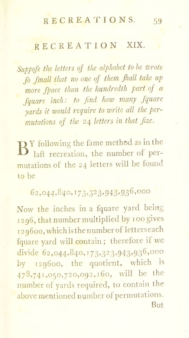 RECREATION XIX. Suppofe the letters of the alphabet to he Wrote fo fmall that no one of them Jhall take up more fpace than the hundredth part of a Square inch: to find how many Square yards it would require to write all the per- mutations of the 24 letters in that fize. BY following the fame method as in the laft recreation, the number of per- mutations of the 24 letters will be found to be 62,044,840,173,323,943,936,000 Now the inches in a fquare yard being 1296, that number multiplied by 100 gives 129600, which is the number of letters each fquare yard will contain; therefore if we divide 62,044,840,173»323->943’93^’000 by 129600, the quotient, which is 478,741,050,720,092,160, will be the number of yards required, to contain the above ment ioned number of permutations. But