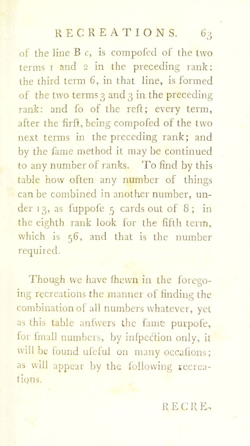 of the line B c, is compofed of the two terms 1 and 2 in the preceding rank: the third term 6, in that line, is formed of the two terms 3 and 3 in the preceding rank: and fo of the reft; every term, after the firft, being compofed of the two next terms in the preceding rank; and by the fame method it may be continued to any number of ranks. To find by this table how often any number of things can be combined in another number, un- der 13, as fuppofe 3 cards out of 8; in the eighth rank look for the fifth term, which is 56, and that is the number required. Though we have (hewn in the forego- ing recreations the manner of finding the combination of all numbers whatever, yet as this table anfwers the fame purpofe, for fmall numbers, by infpedHon only, it will be found uleful 011 many occafions; as will appear by the following recrea- tiqns. R E C R E.