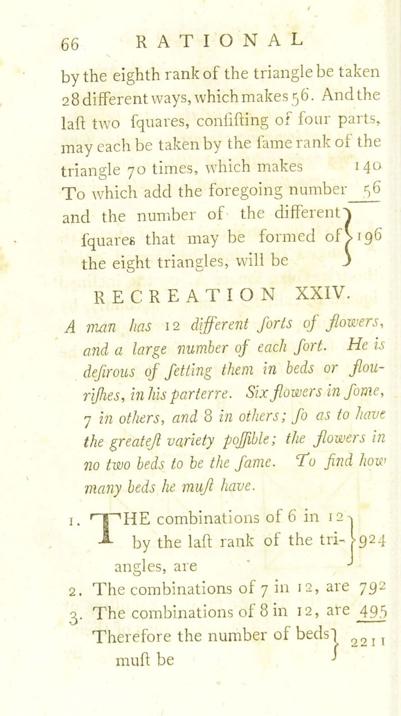 by the eighth rank of the triangle be taken 2 8 different ways, which makes 56. And the la ft two fquares, conlifting of fom paits, may each be taken by the fame rank of the triangle 70 times, which makes 140 To which add the foregoing number 56 and the number of the different^ fquares that may be formed of V 196 the eight triangles, will be J RECREATION XXIV. A man has 12 different forts of flowers, and a large number of each fort. He is defirous of fetting them in beds or flou- rifhes, in his parterre. Six flowers in fome, 7 in others, and 8 in others; fo as to have the great eft variety poffible; the flowers in no two beds to be the fame, fo find how many beds he muft have. ’’HE combinations of 6 in 12 by the laft rank of the tri- angles, are 924 2. The combinations of 7 in 12, are 792 oy The combinations of 8 in 12, are 495 Therefore the number of beds') muft be 1 22 11